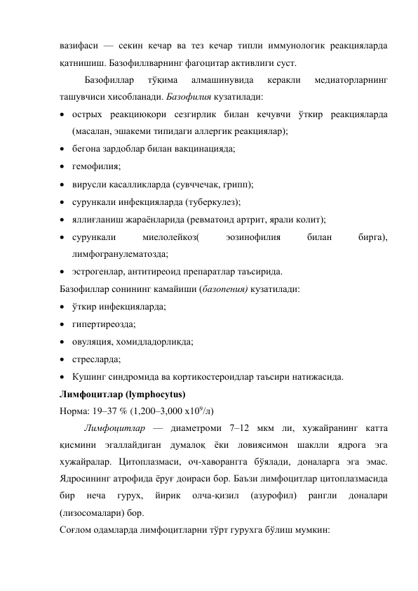 вазифаси — секин кечар ва тез кечар типли иммунологик реакцияларда 
қатнишиш. Базофиллварнинг фагоцитар активлиги суст. 
Базофиллар 
тўқима 
алмашинувида 
керакли 
медиаторларнинг 
ташувчиси хисобланади. Базофилия кузатилади:  
 острых реакциюқори сезгирлик билан кечувчи ўткир реакцияларда 
(масалан, эшакеми типидаги аллергик реакциялар); 
 бегона зардоблар билан вакцинацияда;  
 гемофилия;  
 вирусли касалликларда (сувччечак, грипп);  
 сурункали инфекцияларда (туберкулез);  
 яллиғланиш жараёнларида (ревматоид артрит, ярали колит);  
 сурункали 
миелолейкоз( 
эозинофилия 
билан 
бирга), 
лимфогранулематозда; 
 эстрогенлар, антитиреоид препаратлар таъсирида. 
Базофиллар сонининг камайиши (базопения) кузатилади:  
 ўткир инфекцияларда;  
 гипертиреозда;  
 овуляция, хомидладорликда;  
 стресларда;  
 Кушинг синдромида ва кортикостероидлар таъсири натижасида. 
Лимфоцитлар (lymphocytus)  
Норма: 19–37 % (1,200–3,000 х109/л)  
Лимфоцитлар — диаметроми 7–12 мкм ли, хужайранинг катта 
қисмини эгаллайдиган думалоқ ёки ловиясимон шаклли ядрога эга 
хужайралар. Цитоплазмаси, оч-хаворангга бўялади, доналарга эга эмас. 
Ядросининг атрофида ёруғ доираси бор. Баъзи лимфоцитлар цитоплазмасида 
бир 
неча 
гурух, 
йирик 
олча-қизил 
(азурофил) 
рангли 
доналари 
(лизосомалари) бор. 
Соғлом одамларда лимфоцитларни тўрт гурухга бўлиш мумкин: 
