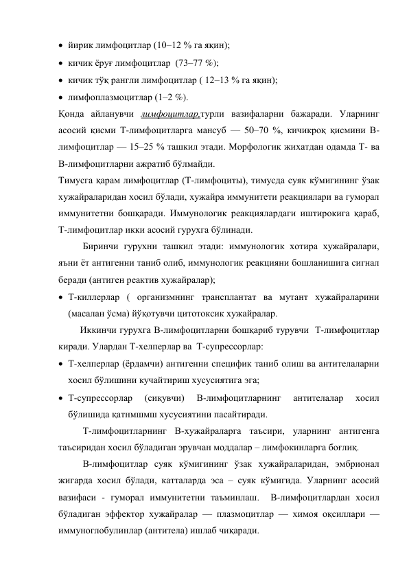  йирик лимфоцитлар (10–12 % га яқин); 
 кичик ёруғ лимфоцитлар  (73–77 %); 
 кичик тўқ рангли лимфоцитлар ( 12–13 % га яқин); 
 лимфоплазмоцитлар (1–2 %). 
Қонда айланувчи лимфоцитлар,турли вазифаларни бажаради. Уларнинг 
асосий қисми Т-лимфоцитларга мансуб — 50–70 %, кичикроқ қисмини В-
лимфоцитлар — 15–25 % ташкил этади. Морфологик жихатдан одамда Т- ва 
В-лимфоцитларни ажратиб бўлмайди.  
Тимусга қарам лимфоцитлар (Т-лимфоциты), тимусда суяк кўмигининг ўзак 
хужайраларидан хосил бўлади, хужайра иммунитети реакциялари ва гуморал 
иммунитетни бошқаради. Иммунологик реакциялардаги иштирокига қараб, 
Т-лимфоцитлар икки асосий гурухга бўлинади. 
Биринчи гурухни ташкил этади: иммунологик хотира хужайралари, 
яъни ёт антигенни таниб олиб, иммунологик реакцияни бошланишига сигнал 
беради (антиген реактив хужайралар); 
 Т-киллерлар ( организмнинг трансплантат ва мутант хужайраларини 
(масалан ўсма) йўқотувчи цитотоксик хужайралар. 
         Иккинчи гурухга В-лимфоцитларни бошқариб турувчи  Т-лимфоцитлар 
киради. Улардан Т-хелперлар ва  Т-супрессорлар: 
 Т-хелперлар (ёрдамчи) антигенни специфик таниб олиш ва антителаларни 
хосил бўлишини кучайтириш хусусиятига эга; 
 Т-супрессорлар 
(сиқувчи) 
В-лимфоцитларнинг 
антителалар 
хосил 
бўлишида қатнмшмш хусусиятини пасайтиради. 
Т-лимфоцитларнинг В-хужайраларга таъсири, уларнинг антигенга 
таъсиридан хосил бўладиган эрувчан моддалар – лимфокинларга боғлиқ. 
В-лимфоцитлар суяк кўмигининг ўзак хужайраларидан, эмбрионал 
жигарда хосил бўлади, катталарда эса – суяк кўмигида. Уларнинг асосий 
вазифаси - гуморал иммунитетни таъминлаш.  В-лимфоцитлардан хосил 
бўладиган эффектор хужайралар — плазмоцитлар — химоя оқсиллари — 
иммуноглобулинлар (антитела) ишлаб чиқаради. 
