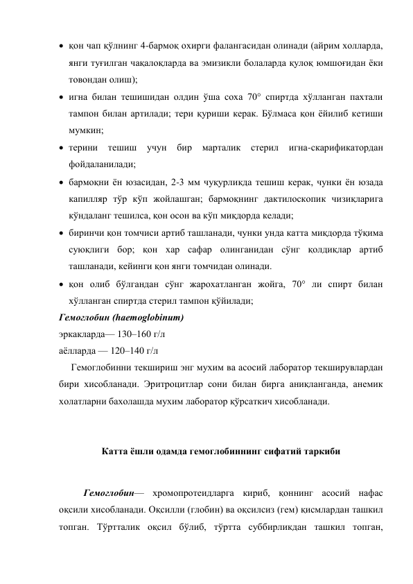  қон чап қўлнинг 4-бармоқ охирги фалангасидан олинади (айрим холларда, 
янги туғилган чақалоқларда ва эмизикли болаларда қулоқ юмшоғидан ёки 
товондан олиш); 
 игна билан тешишидан олдин ўша соха 70° спиртда хўлланган пахтали 
тампон билан артилади; тери қуриши керак. Бўлмаса қон ёйилиб кетиши 
мумкин; 
 терини тешиш учун бир марталик 
стерил игна-скарификатордан 
фойдаланилади; 
 бармоқни ён юзасидан, 2-3 мм чуқурликда тешиш керак, чунки ён юзада 
капилляр тўр кўп жойлашган; бармоқнинг дактилоскопик чизиқларига 
кўндаланг тешилса, қон осон ва кўп миқдорда келади; 
 биринчи қон томчиси артиб ташланади, чунки унда катта миқдорда тўқима 
суюқлиги бор; қон хар сафар олинганидан сўнг қолдиқлар артиб 
ташланади, кейинги қон янги томчидан олинади. 
 қон олиб бўлгандан сўнг жарохатланган жойга, 70° ли спирт билан 
хўлланган спиртда стерил тампон қўйилади; 
Гемоглобин (haemoglobinum) 
эркакларда— 130–160 г/л  
аёлларда — 120–140 г/л 
     Гемоглобинни текшириш энг мухим ва асосий лаборатор текширувлардан 
бири хисобланади. Эритроцитлар сони билан бирга аниқланганда, анемик 
холатларни бахолашда мухим лаборатор қўрсаткич хисобланади. 
 
Катта ёшли одамда гемоглобиннинг сифатий таркиби 
 
Гемоглобин— хромопротеидларга кириб, қоннинг асосий нафас 
оқсили хисобланади. Оқсилли (глобин) ва оқсилсиз (гем) қисмлардан ташкил 
топган. Тўртталик оқсил бўлиб, тўртта суббирликдан ташкил топган, 
