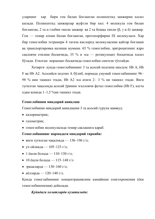 уларнинг  хар  бири гем билан боғланган полипептид занжирни хосил 
қилади. Полипептид занжирлар жуфтли бир хил: 4 молекула гем билан 
боғланган, 2 та α глобин типли занжир  ва 2 та бошқа типли (β, γ и δ) занжир. 
Гем — темир атоми билан боғланган, протопорфирин ІХ молекуласи. Хар 
бир гемоглобин тетрамери 4 тагача кислород молекуласини қайтар боғлаши 
ва транспортировка қилиши мумкин. 65 % гемоглобин, эритроцитнинг ядро 
сақловчи етилиш босқичида, 35 % и эса — ретикулоцит босқичида хосил 
бўлади. Етилган  нормоцит босқичида гемоглобин синтези тўхтайди. 
Хозирги  кунда гемоглобиннинг 3 та асосий подтипи маълум: Hb А, Hb 
F ва Hb А2. Асосийси подтип А бўлиб, нормада умумий гемоглабиннинг 96–
98 % ини ташкил этади, Hb А2 эса атиги 2– 3 % ни ташкил этади. Янги 
туғилган чақалоқда асосий ўринни эгалловчи фетал гемоглобин (Hb F), катта 
одам қонида 1–1,5 %ни ташкил этади.  
Гемоглобинни миқдорий аниқлаш 
Гемоглобинни миқдорий аниқлашни 3 та асосий гурухи мавжуд: 
 калориметрик; 
 газометрик; 
 гемоглобин молекуласида темир сақлашига қараб. 
Гемоглобиннинг нормадаги миқдорий таркиби: 
 янги туғилган чақалоқда — 136–196 г/л; 
 уч ойликда — 105–125 г/л; 
 1 ёшли болада — 110–130 г/л; 
 10 ёшли болада — 115–148 г/л 
 эркакларда — 130–160 г/л; 
 аёлларда — 120–140 г/л. 
Қонда гемоглабиннинг концентрациясини камайиши олигохромемия (ёки 
гемоглобинопения) дейилади.  
Қуйидаги холатларда кузатилади: 
