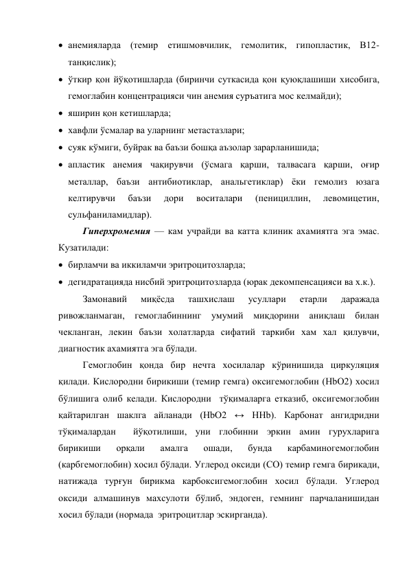  анемияларда (темир етишмовчилик, гемолитик, гипопластик, В12-
танқислик); 
 ўткир қон йўқотишларда (биринчи суткасида қон қуюқлашиши хисобига, 
гемоглабин концентрацияси чин анемия суръатига мос келмайди); 
 яширин қон кетишларда;  
 хавфли ўсмалар ва уларнинг метастазлари;  
 суяк кўмиги, буйрак ва баъзи бошқа аъзолар зарарланишида;  
 апластик анемия чақирувчи (ўсмага қарши, талвасага қарши, оғир 
металлар, баъзи антибиотиклар, анальгетиклар) ёки гемолиз юзага 
келтирувчи 
баъзи 
дори 
воситалари 
(пенициллин, 
левомицетин, 
сульфаниламидлар). 
Гиперхромемия — кам учрайди ва катта клиник ахамиятга эга эмас.  
Кузатилади: 
 бирламчи ва иккиламчи эритроцитозларда;  
 дегидратацияда нисбий эритроцитозларда (юрак декомпенсацияси ва х.к.). 
Замонавий 
миқёсда 
ташхислаш 
усуллари 
етарли 
даражада 
ривожланмаган, гемоглабиннинг умумий миқдорини аниқлаш билан 
чекланган, лекин баъзи холатларда сифатий таркиби хам хал қилувчи, 
диагностик ахамиятга эга бўлади. 
Гемоглобин қонда бир нечта хосилалар кўринишида циркуляция 
қилади. Кислородни бирикиши (темир гемга) оксигемоглобин (HbО2) хосил 
бўлишига олиб келади. Кислородни  тўқималарга етказиб, оксигемоглобин 
қайтарилган шаклга айланади (HbО2 ↔ НHb). Карбонат ангидридни 
тўқималардан  йўқотилиши, уни глобинни эркин амин гурухларига 
бирикиши 
орқали 
амалга 
ошади, 
бунда 
карбаминогемоглобин 
(карбгемоглобин) хосил бўлади. Углерод оксиди (СО) темир гемга бирикади, 
натижада турғун бирикма карбоксигемоглобин хосил бўлади. Углерод 
оксиди алмашинув махсулоти бўлиб, эндоген, гемнинг парчаланишидан 
хосил бўлади (нормада  эритроцитлар эскирганда).  
