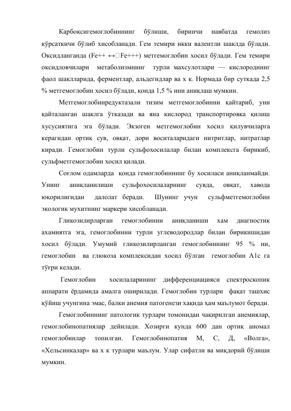 Карбоксигемоглобиннинг 
бўлиши, 
биринчи 
навбатда 
гемолиз 
кўрсаткичи бўлиб хисобланади. Гем темири икки валентли шаклда бўлади. 
Оксидланганда (Fe++ ↔ Fe+++) метгемоглобин хосил бўлади. Гем темири 
оксидловчилари  метаболизмнинг  турли махсулотлари — кислороднинг 
фаол шаклларида, ферментлар, альдегидлар ва х к. Нормада бир суткада 2,5 
% метгемоглобин хосил бўлади, қонда 1,5 % ини аниқлаш мумкин.  
Метгемоглобинредуктазали тизим метгемоглобинни қайтариб, уни 
қайталанган шаклга ўтказади ва яна кислород транспортировка қилиш 
хусусиятига эга бўлади. Экзоген метгемоглобин хосил қилувчиларга 
керагидан ортиқ сув, овқат, дори воситаларидаги нитритлар, нитратлар 
киради. Гемоглобин турли сульфохосилалар билан комплексга бирикиб, 
сульфметгемоглобин хосил қилади.  
Соғлом одамларда  қонда гемоглобиннинг бу хосиласи аниқланмайди. 
Унинг 
аниқланилиши 
сульфохосилаларнинг 
сувда, 
овқат, 
хавода 
юқорилигидан  далолат беради.  Шунинг учун  сульфметгемоглобин 
экологик мухитнинг маркери хисобланади. 
Гликозилирларган 
гемоглобинни 
аниқланиши 
хам 
диагностик 
ахамиятга эга, гемоглобинни турли углеводородлар билан бирикишидан 
хосил бўлади. Умумий гликозилирланган гемоглобиннинг 95 % ни, 
гемоглобин  ва глюкоза комплексидан хосил бўлган  гемоглобин А1с га 
тўғри келади. 
 Гемоглобин  хосилаларининг дифференциацияси спектроскопик 
аппарати ёрдамида амалга оширилади. Гемоглобин турлари  фақат ташхис 
қўйиш учунгина эмас, балки анемия патогенези хақида ҳам маълумот беради. 
Гемоглобиннинг патологик турлари томонидан чақирилган анемиялар, 
гемоглобинопатиялар дейилади. Хозирги кунда 600 дан ортиқ аномал 
гемоглобинлар 
топилган. 
Гемоглобинопатия 
М, 
С, 
Д, 
«Волга», 
«Хельсинкалар» ва х к турлари маълум. Улар сифатли ва миқдорий бўлиши 
мумкин.  
