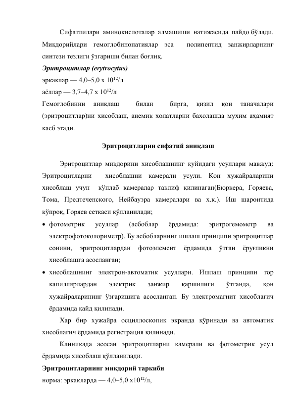 Сифатлилари  аминокислоталар  алмашиши  натижасида  пайдо бўлади. 
Миқдорийлари гемоглобинопатиялар эса  полипептид занжирларнинг 
синтези тезлиги ўзгариши билан боғлиқ. 
Эритроцитлар (erytrocytus) 
эркаклар — 4,0–5,0 х 1012/л  
аёллар — 3,7–4,7 х 1012/л  
Гемоглобинни 
аниқлаш 
 
билан 
 
бирга, 
қизил 
қон 
таначалари 
(эритроцитлар)ни хисоблаш, анемик холатларни бахолашда мухим аҳамият 
касб этади. 
Эритроцитларни сифатий аниқлаш 
Эритроцитлар миқдорини хисоблашнинг қуйидаги усуллари мавжуд: 
Эритроцитларни  хисоблашни камерали усули. Қон хужайраларини 
хисоблаш учун  кўплаб камералар таклиф қилинаган(Бюркера, Горяева, 
Тома, Предтеченского, Нейбауэра камералари ва х.к.). Иш шароитида 
кўпроқ, Горяев сеткаси қўлланилади; 
 фотометрик 
усуллар 
(асбоблар 
ёрдамида: 
эритрогемометр 
ва 
электрофотоколориметр). Бу асбобларнинг ишлаш принципи эритроцитлар 
сонини, 
эритроцитлардан 
фотоэлемент 
ёрдамида 
ўтган 
ёруғликни 
хисоблашга асосланган; 
 хисоблашнинг электрон-автоматик усуллари. Ишлаш принципи тор 
капиллярлардан 
электрик 
занжир 
қаршилиги 
ўтганда, 
қон 
хужайраларининг ўзгаришига асосланган. Бу электромагнит хисоблагич 
ёрдамида қайд қилинади. 
Хар бир хужайра осциллоскопик экранда қўринади ва автоматик 
хисоблагич ёрдамида регистрация қилинади. 
Клиникада асосан эритроцитларни камерали ва фотометрик усул 
ёрдамида хисоблаш қўлланилади. 
Эритроцитларнинг миқдорий таркиби 
норма: эркакларда — 4,0–5,0 х1012/л, 
