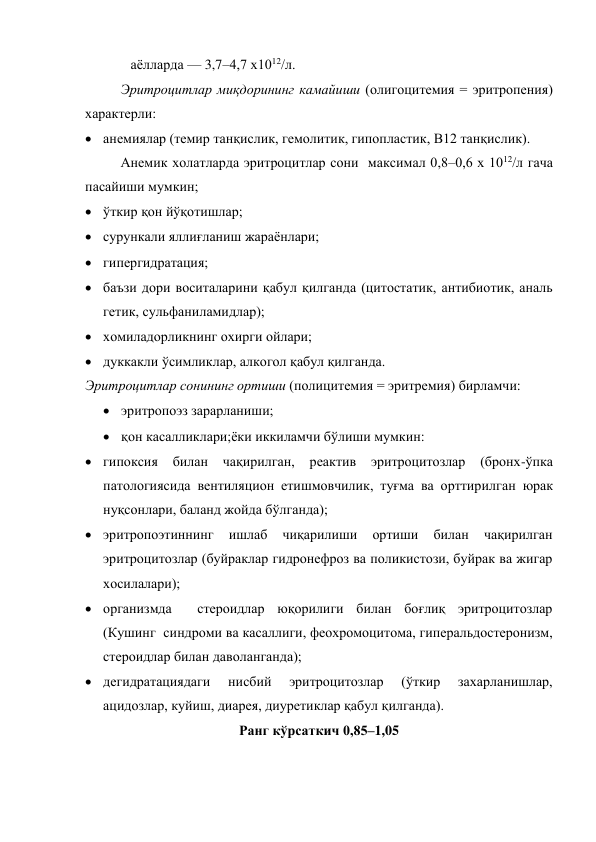              аёлларда — 3,7–4,7 х1012/л. 
Эритроцитлар миқдорининг камайиши (олигоцитемия = эритропения) 
характерли: 
 анемиялар (темир танқислик, гемолитик, гипопластик, В12 танқислик).  
Анемик холатларда эритроцитлар сони  максимал 0,8–0,6 х 1012/л гача 
пасайиши мумкин; 
 ўткир қон йўқотишлар;  
 сурункали яллиғланиш жараёнлари;  
 гипергидратация;  
 баъзи дори воситаларини қабул қилганда (цитостатик, антибиотик, аналь 
гетик, сульфаниламидлар);  
 хомиладорликнинг охирги ойлари;  
 дуккакли ўсимликлар, алкогол қабул қилганда. 
Эритроцитлар сонининг ортиши (полицитемия = эритремия) бирламчи: 
 эритропоэз зарарланиши;  
 қон касалликлари;ёки иккиламчи бўлиши мумкин: 
 гипоксия 
билан чақирилган, реактив 
эритроцитозлар 
(бронх-ўпка 
патологиясида вентиляцион етишмовчилик, туғма ва орттирилган юрак 
нуқсонлари, баланд жойда бўлганда); 
 эритропоэтиннинг 
ишлаб 
чиқарилиши 
ортиши 
билан 
чақирилган 
эритроцитозлар (буйраклар гидронефроз ва поликистози, буйрак ва жигар 
хосилалари); 
 организмда  стероидлар юқорилиги билан боғлиқ эритроцитозлар 
(Кушинг  синдроми ва касаллиги, феохромоцитома, гиперальдостеронизм, 
стероидлар билан даволанганда); 
 дегидратациядаги 
нисбий 
эритроцитозлар 
(ўткир 
захарланишлар, 
ацидозлар, куйиш, диарея, диуретиклар қабул қилганда). 
Ранг кўрсаткич 0,85–1,05 
