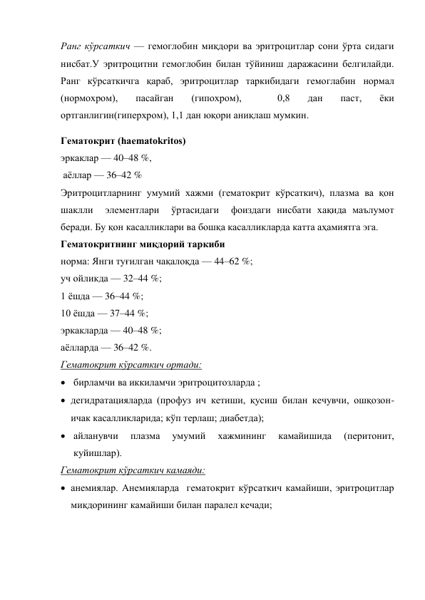 Ранг кўрсаткич — гемоглобин миқдори ва эритроцитлар сони ўрта сидаги 
нисбат.У эритроцитни гемоглобин билан тўйиниш даражасини белгилайди. 
Ранг кўрсаткичга қараб, эритроцитлар таркибидаги гемоглабин нормал 
(нормохром), 
пасайган 
(гипохром), 
 
0,8 
дан 
паст, 
ёки 
ортганлигин(гиперхром), 1,1 дан юқори аниқлаш мумкин. 
Гематокрит (haematokritos) 
эркаклар — 40–48 %, 
 аёллар — 36–42 % 
Эритроцитларнинг умумий хажми (гематокрит кўрсаткич), плазма ва қон 
шаклли  элементлари  ўртасидаги  фоиздаги нисбати хақида маълумот 
беради. Бу қон касалликлари ва бошқа касалликларда катта аҳамиятга эга. 
Гематокритнинг миқдорий таркиби 
норма: Янги туғилган чақалоқда — 44–62 %; 
уч ойликда — 32–44 %; 
1 ёшда — 36–44 %; 
10 ёшда — 37–44 %; 
эркакларда — 40–48 %; 
аёлларда — 36–42 %. 
Гематокрит кўрсаткич ортади: 
 бирламчи ва иккиламчи эритроцитозларда ;  
 дегидратацияларда (профуз ич кетиши, қусиш билан кечувчи, ошқозон-
ичак касалликларида; кўп терлаш; диабетда); 
 айланувчи 
плазма 
умумий 
хажмининг 
камайишида 
(перитонит, 
куйишлар). 
Гематокрит кўрсаткич камаяди: 
 анемиялар. Анемияларда  гематокрит кўрсаткич камайиши, эритроцитлар 
миқдорининг камайиши билан паралел кечади;  
