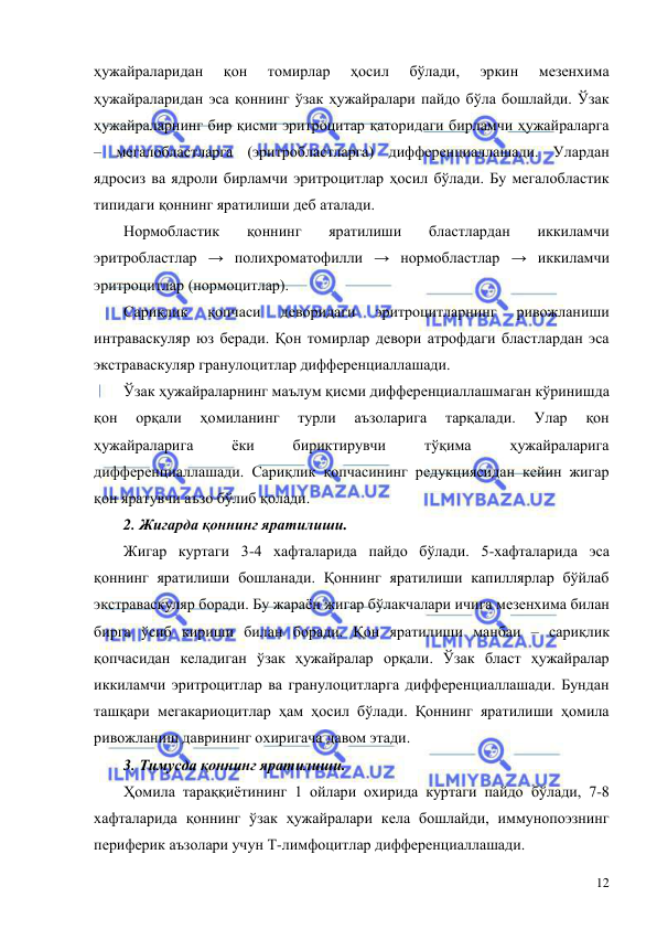  
 
12 
ҳужайраларидан 
қон 
томирлар 
ҳосил 
бўлади, 
эркин 
мезенхима 
ҳужайраларидан эса қоннинг ўзак ҳужайралари пайдо бўла бошлайди. Ўзак 
ҳужайраларнинг бир қисми эритроцитар қаторидаги бирламчи ҳужайраларга 
– мегалобластларга (эритробластларга) дифференциаллашади. Улардан 
ядросиз ва ядроли бирламчи эритроцитлар ҳосил бўлади. Бу мегалобластик 
типидаги қоннинг яратилиши деб аталади. 
Нормобластик 
қоннинг 
яратилиши 
бластлардан 
иккиламчи 
эритробластлар → полихроматофилли → нормобластлар → иккиламчи 
эритроцитлар (нормоцитлар).  
Сариқлик 
қопчаси 
деворидаги 
эритроцитларнинг 
ривожланиши 
интраваскуляр юз беради. Қон томирлар девори атрофдаги бластлардан эса 
экстраваскуляр гранулоцитлар дифференциаллашади.  
Ўзак ҳужайраларнинг маълум қисми дифференциаллашмаган кўринишда 
қон 
орқали 
ҳомиланинг 
турли 
аъзоларига 
тарқалади. 
Улар 
қон 
ҳужайраларига 
ёки 
бириктирувчи 
тўқима 
ҳужайраларига 
дифференциаллашади. Сариқлик қопчасининг редукциясидан кейин жигар 
қон яратувчи аъзо бўлиб қолади.  
2. Жигарда қоннинг яратилиши. 
Жигар куртаги 3-4 хафталарида пайдо бўлади. 5-хафталарида эса 
қоннинг яратилиши бошланади. Қоннинг яратилиши капиллярлар бўйлаб 
экстраваскуляр боради. Бу жараён жигар бўлакчалари ичига мезенхима билан 
бирга ўсиб кириши билан боради. Қон яратилиши манбаи – сариқлик 
қопчасидан келадиган ўзак ҳужайралар орқали. Ўзак бласт ҳужайралар 
иккиламчи эритроцитлар ва гранулоцитларга дифференциаллашади. Бундан 
ташқари мегакариоцитлар ҳам ҳосил бўлади. Қоннинг яратилиши ҳомила 
ривожланиш даврининг охиригача давом этади.  
3. Тимусда қоннинг яратилиши.  
Ҳомила тараққиётининг 1 ойлари охирида куртаги пайдо бўлади, 7-8 
хафталарида қоннинг ўзак ҳужайралари кела бошлайди, иммунопоэзнинг 
периферик аъзолари учун Т-лимфоцитлар дифференциаллашади.  
