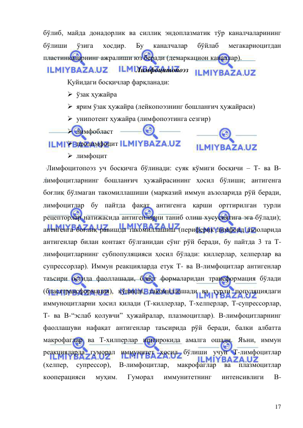  
 
17 
бўлиб, майда донадорлик ва силлиқ эндоплазматик тўр каналчаларининг 
бўлиши 
ўзига 
хосдир. 
Бу 
каналчалар 
бўйлаб 
мегакариоцитдан 
пластинкаларнинг ажралиши юз беради (демаркацион каналлар). 
Лимфоцитопоэз 
Қуйидаги босқичлар фарқланади:  
 ўзак ҳужайра   
 ярим ўзак ҳужайра (лейкопоэзнинг бошланғич ҳужайраси) 
 унипотент ҳужайра (лимфопоэтинга сезгир)  
 лимфобласт    
 пролимфоцит   
 лимфоцит  
  Лимфоцитопоэз уч босқичга бўлинади: суяк кўмиги босқичи – Т- ва В- 
лимфоцитларнинг бошланғич ҳужайрасининг ҳосил бўлиши; антигенга 
боғлиқ бўлмаган такомиллашиши (марказий иммун аъзоларида рўй беради, 
лимфоцитлар бу пайтда фақат антигенга қарши орттирилган турли 
рецепторлар натижасида антигенларни таниб олиш хусусиятига эга бўлади); 
антигенга боғлиқ равишда такомиллашиш (периферик лимфоид аъзоларида 
антигенлар билан контакт бўлганидан сўнг рўй беради, бу пайтда 3 та Т-
лимфоцитларнинг субпопуляцияси ҳосил бўлади: киллерлар, хелперлар ва 
супрессорлар). Иммун реакцияларда етук Т- ва В-лимфоцитлар антигенлар 
таъсири остида фаоллашади, бласт формаларидан трансформация бўлади 
(бласттрансформация), кўпаяди, такомиллашади ва турли популяциядаги 
иммуноцитларни ҳосил қилади (Т-киллерлар, Т-хелперлар, Т-супрессорлар, 
Т- ва В-“эслаб қолувчи” ҳужайралар, плазмоцитлар). В-лимфоцитларнинг 
фаоллашуви нафақат антигенлар таъсирида рўй беради, балки албатта 
макрофаглар ва Т-хилперлар иштирокида амалга ошади. Яъни, иммун 
реакцияларда гуморал иммунитет ҳосил бўлиши учун Т-лимфоцитлар 
(хелпер, 
супрессор), 
В-лимфоцитлар, 
макрофаглар 
ва 
плазмоцитлар 
кооперацияси 
муҳим. 
Гуморал 
иммунитетнинг 
интенсивлиги 
В-
