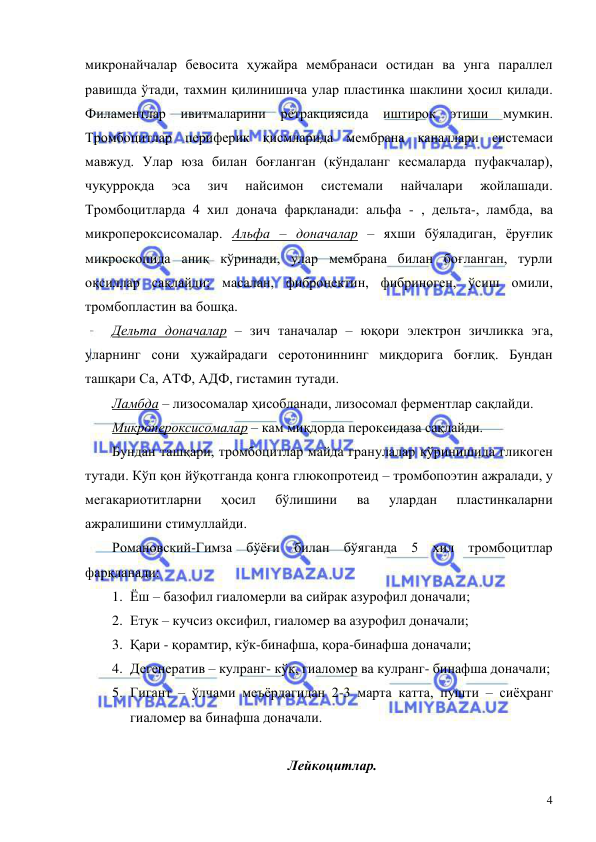  
 
4 
микронайчалар бевосита ҳужайра мембранаси остидан ва унга параллел 
равишда ўтади, тахмин қилинишича улар пластинка шаклини ҳосил қилади. 
Филаментлар ивитмаларини ретракциясида иштирок этиши мумкин. 
Тромбоцитлар периферик қисмларида мембрана каналлари системаси 
мавжуд. Улар юза билан боғланган (кўндаланг кесмаларда пуфакчалар), 
чуқурроқда 
эса 
зич 
найсимон 
системали 
найчалари 
жойлашади. 
Тромбоцитларда 4 хил донача фарқланади: альфа - , дельта-, ламбда, ва 
микропероксисомалар. Альфа – доначалар – яхши бўяладиган, ёруғлик 
микроскопида аниқ кўринади, улар мембрана билан боғланган, турли 
оқсиллар сақлайди; масалан, фибронектин, фибриноген, ўсиш омили, 
тромбопластин ва бошқа. 
Дельта доначалар – зич таначалар – юқори электрон зичликка эга, 
уларнинг сони ҳужайрадаги серотониннинг миқдорига боғлиқ. Бундан 
ташқари Са, АТФ, АДФ, гистамин тутади. 
Ламбда – лизосомалар ҳисобланади, лизосомал ферментлар сақлайди.  
Микропероксисомалар – кам миқдорда пероксидаза сақлайди. 
Бундан ташқари, тромбоцитлар майда гранулалар кўринишида гликоген 
тутади. Кўп қон йўқотганда қонга глюкопротеид – тромбопоэтин ажралади, у 
мегакариотитларни 
ҳосил 
бўлишини 
ва 
улардан 
пластинкаларни 
ажралишини стимуллайди.  
Романовский-Гимза бўёғи билан бўяганда 5 хил тромбоцитлар 
фарқланади:  
1. Ёш – базофил гиаломерли ва сийрак азурофил доначали; 
2. Етук – кучсиз оксифил, гиаломер ва азурофил доначали; 
3. Қари - қорамтир, кўк-бинафша, қора-бинафша доначали; 
4. Дегенератив – кулранг- кўк, гиаломер ва кулранг- бинафша доначали; 
5. Гигант – ўлчами меъёрдагидан 2-3 марта катта, пушти – сиёҳранг 
гиаломер ва бинафша доначали. 
 
Лейкоцитлар. 
