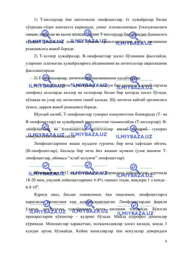  
 
9 
1) Т-киллерлар ёки цитотоксик лимфоцитлар, ёт ҳужайралар билан 
тўғридан-тўғри контактга киришади, унинг плазмолеммаси ўтказувчанлиги 
ошади, шишади ва ҳалок қилади. Айнан Т-киллерлар бир одамдан бошқасига 
кўчириб ўтказилган аъзо ёки тўқима трансплантатлар қабул қилиниши 
реакциясига жавоб беради.  
2) Т-хелпер ҳужайралар, В-лимфоцитлар ҳосил бўлишини фаоллайди, 
уларнинг плазматик ҳужайраларига айланишини ва антителолар ажратишини 
фаоллаштиради.  
3) Т-супрессорлар, антителолар ишланишини пасайтиради. 
4) Т-“эслаб қолувчи” ҳужайралар – маълум бир антигенга жавоб тарзида 
лимфоид аъзоларда киллер ва хелперлар билан бир қаторда ҳосил бўлади, 
кўпаяди ва улар шу антигенни таниб қолади. Шу антиген қайтиб организмга 
тушса, дарров жавоб реакцияси беради.  
Шундай қилиб, Т-лимфоцитлар гуморал иммунитетни бошқаради (Т- ва 
В-лимфоцитлар) ва ҳужайравий иммунитетни таъминлайди (Т-киллерлар). В-
лимфоцитлар ва плазмоцитлар антителолар ишлаб чиқариб, гуморал 
иммунитетни таъминлайди. 
Лимфоцитларнинг яшаш муддати турлича: бир неча хафтадан ойгача, 
(В-лимфоцитлар), баъзида бир неча йил яшаши мумкин (узоқ яшовчи Т-
лимфоцитлар, айниқса “эслаб қолувчи” лимфоцитлар). 
 
Моноцитлар: 9-12 мкм ўлчамдаги энг йирикдаги лейкоцитлар, суртмада 
18-20 мкм, умумий лейкоцитларнинг 6-8% ташкил этади, миқдори 1 л қонда -
6-8∙109.  
Ядроси овал, баъзан ловиясимон, ёки тақасимон, лимфоцитларга 
қараганда хроматини кам конденсацияланган. Лимфоцитлардан фарқли 
ўлароқ, цитоплазма ҳужайранинг катта қисмини эгаллайди. Бўялган 
препаратларни кўкимтир – кулранг бўлади. Майда азурофил доначалар 
кўринади. Моноцитлар ҳаракатчан, псевдоподиялар ҳосил қилади, қонда 3 
кундан ортиқ бўлмайди. Кейин капиллярлар ёки венулалар деворидаги 
