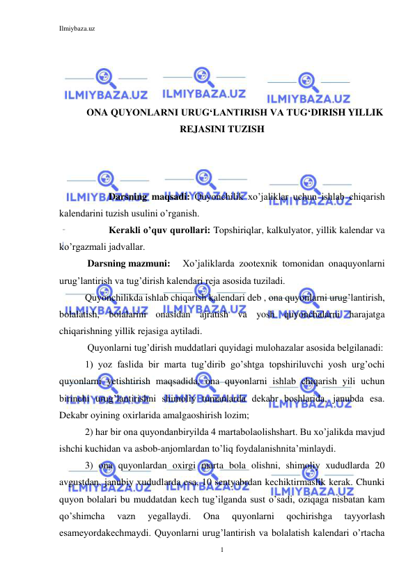 Ilmiybaza.uz 
1 
 
 
 
 
 
ONA QUYONLARNI URUG‘LANTIRISH VA TUG‘DIRISH YILLIK 
REJASINI TUZISH 
 
 
 
 
Darsning maqsadi: Quyonchilik xo’jaliklar uchun ishlab chiqarish 
kalendarini tuzish usulini o’rganish. 
 
Kerakli o’quv qurollari: Topshiriqlar, kalkulyator, yillik kalendar va 
ko’rgazmali jadvallar. 
 Darsning mazmuni:  Xo’jaliklarda zootexnik tomonidan onaquyonlarni 
urug’lantirish va tug’dirish kalendari reja asosida tuziladi. 
Quyonchilikda ishlab chiqarish kalendari deb , ona quyonlarni urug’lantirish, 
bolalatish, bolalarini onasidan ajratish va yosh quyonchalarni harajatga 
chiqarishning yillik rejasiga aytiladi. 
 Quyonlarni tug’dirish muddatlari quyidagi mulohazalar asosida belgilanadi: 
1) yoz faslida bir marta tug’dirib go’shtga topshiriluvchi yosh urg’ochi 
quyonlarni yetishtirish maqsadida, ona quyonlarni ishlab chiqarish yili uchun 
birinchi urug’lantirishni shimoliy tumanlarda dekabr boshlarida, janubda esa. 
Dekabr oyining oxirlarida amalgaoshirish lozim; 
2) har bir ona quyondanbiryilda 4 martabolaolishshart. Bu xo’jalikda mavjud 
ishchi kuchidan va asbob-anjomlardan to’liq foydalanishnita’minlaydi.  
3) ona quyonlardan oxirgi marta bola olishni, shimoliy xududlarda 20 
avgustdan, janubiy xududlarda esa, 10 sentyabrdan kechiktirmaslik kerak. Chunki 
quyon bolalari bu muddatdan kech tug’ilganda sust o’sadi, oziqaga nisbatan kam 
qo’shimcha 
vazn 
yegallaydi. 
Ona 
quyonlarni 
qochirishga 
tayyorlash 
esameyordakechmaydi. Quyonlarni urug’lantirish va bolalatish kalendari o’rtacha 
