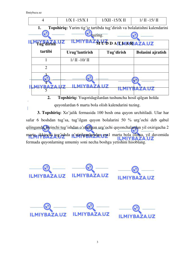Ilmiybaza.uz 
3 
 
4 
1/X I -15/X I 
1/XII -15/X II 
1/ II -15/ II 
1. 
Topshiriq: Yarim tig’iz tartibda tug’dirish va bolalatishni kalendarini 
tuzing. 
Tug’dirish 
tartibi 
M U D D A T L A R 
Urug’lantirish 
Tug’dirish 
Bolasini ajratish 
1 
1/ II -10/ II 
 
 
2 
 
 
 
3 
 
 
 
4 
 
 
 
5 
 
 
 
2. 
Topshiriq: Yuqoridagilardan tushuncha hosil qilgan holda 
quyonlardan 6 marta bola olish kalendarini tuzing. 
3. Topshiriq: Xo’jalik fermasida 100 bosh ona quyon urchitiladi. Ular har 
safar 6 boshdan tug’sa, tug’ilgan quyon bolalarini 50 % urg’ochi deb qabul 
qilinganda, birinchi tug’ishdan o’stirilgan urg’ochi quyonchalardan yil oxirigacha 2 
marta, ikkinchi tug’ishda o’stirilganlaridan esa1 marta bola olinsa, yil davomida 
fermada quyonlarning umumiy soni necha boshga yetishini hisoblang. 
 

