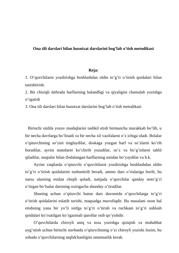 Ona tili darslari bilan husnixat darslarini bog’lab o’tish metodikasi
Reja: 
1. O’quvchilarni yozdirishga boshlashdan oldin to’g’ri o’tirish qoidalari bilan
tanishtirish. 
2. Bir chiziqli daftrada harflarning balandligi va qiyaligini chamalab yozishga
o’rgatish
3. Ona tili darslari bilan husnixat darslarini bog’lab o’tish metodikasi
  Birinchi sinfda yozuv mashqlarini tashkil etish birmuncha murakkab bo’lib, u
bir necha davrlarga bo’linadi va bir necha xil vazifalarni o’z ichiga oladi. Bolalar
o’qituvchining so’zini tinglaydilar, doskaga  yozgan harf va so’zlarni ko’rib
boradilar,  ayrim  matnlarni  ko’chirib  yozadilar,  so’z  va  bo’g’inlarni  tahlil
qiladilar, nuqtalar bilan ifodalangan harflarning ustidan bo’yaydilar va h.k.
Ayrim vaqtlarda o’qituvchi o’quvchilarni yozdirishga boshlashdan oldin
to’g’ri o’tirish qoidalarini tushuntirib beradi, ammo dars o’rtalariga borib, bu
narsa  ularning  esidan  chiqib  qoladi,  natijada  o’quvchilar  qanday  noto’g’ri
o’tirgan bo’lsalar darsning oxirigacha shunday o’tiradilar.
Shuning  uchun  o’qituvchi  butun  dars  davomida  o’quvchilarga  to’g’ri
o’tirish qoidalarini eslatib turishi, maqsadga muvofiqdir. Bu masalani oson hal
etishning  yana  bir  yo’li  sinfga  to’g’ri  o’tirish  va  ruchkani  to’g’ri  ushlash
qoidalari ko’rsatilgan ko’rgazmali qurollar osib qo’yishdir. 
O’quvchilarda  chiroyli  aniq  va  toza  yozishga  qiziqish  va  muhabbat
uyg’otish uchun birinchi navbatda o’qituvchining o’zi chiroyli yozishi lozim, bu
sohada o’quvchilarning taqlidchanligini unutmaslik kerak.

