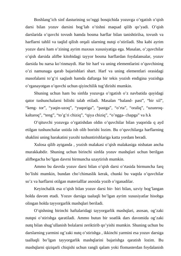 Boshlang’ich sinf dasturining so’nggi bosqichida yozuvga o’rgatish o’qish
darsi  bilan  yozuv  darsini  bog’lab  o’tishni  maqsad  qilib  qo’yadi.  O’qish
darslarida o’quvchi tovush hamda bosma harflar bilan tanishtirilsa, tovush va
harflarni tahlil va taqlid qilish orqali ularning nutqi o’stiriladi. Shu kabi ayrim
yozuv darsi ham o’zining ayrim maxsus xususiyatiga ega. Masalan, o’;quvchilar
o’qish darsida alifbe kitobidagi tayyor bosma harflardan foydalansalar, yozuv
darsida bu narsa ko’rinmaydi. Har bir harf va uning elementlarini o’quvchining
o’zi namunaga qarab bajarishlari shart. Harf va uning elementlari orasidagi
masofalarni to’g’ri saqlash hamda daftarga bir tekis yozish endigina yozishga
o’rganayotgan o’quvchi uchun qiyinchilik tug’dirishi mumkin.
Shuning uchun ham bu sinfda yozuvga o’rgatish o’z navbatida quyidagi
qator  tushunchalarni  bilishi talab etiladi. Masalan  “baland- past”, “bir xil”,
“keng- tor”, “yaqin-uzoq”, “yuqoriga”, “pastga”, “o’rta”, “oraliq”, “uzunroq-
kaltaroq”, “teng”, “to’g’ri chiziq”, “qiya chiziq”, “o’ngga- chapga” va h.k
O’qituvchi yozuvga o’rgatishdan oldin o’quvchilar bilan yuqorida q ayd
etilgan tushunchalar ustida ish olib borishi lozim. Bu o‘quvchilarga harflarning
shaklini uning harakatini yaxshi tushuntirishlariga katta yordam beradi.
Xulosa qilib aytganda , yozish malakasi o’qish malakasiga nisbatan ancha
murakkabdir. Shuning uchun birinchi sinfda yozuv mashqlari uchun berilgan
alifbegacha bo’lgan davrni birmuncha uzaytirish mumkin.
Ammo bu davrda yozuv darsi bilan o’qish darsi o’rtasida birmuncha farq
bo’lishi mumkin, bundan cho’chimaslik kerak, chunki bu vaqtda o’quvchilar
so’z va harflarni otilgan materialllar asosida yozib o’rganadilar.
Keyinchalik esa o’qish bilan yozuv darsi bir- biri bilan, uzviy bog’langan
holda davom etadi. Yozuv darsiga taaluqli bo’lgan ayrim xususiyatlar hisobga
olingan holda tayyorgarlik mashqlari beriladi.
O’qishning birinchi haftalaridagi tayyorgarlik mashqlari, asosan, og’zaki
nutqni o’stirishga qaratiladi. Ammo butun bir soatlik dars davomida og’zaki
nutq bilan shug’ullanish bolalarni zeriktirib qo’yishi mumkin. Shuning uchun bu
darslarning yarmini og’zaki nutq o’stirishga , ikkinchi yarmini esa yozuv darsiga
taalluqli  bo’lgan  tayyorgarlik  mashqlarini  bajarishga  qaratish  lozim.  Bu
mashqlarni qiziqarli chiqishi uchun rangli qalam yoki flomasterdan foydalanish
