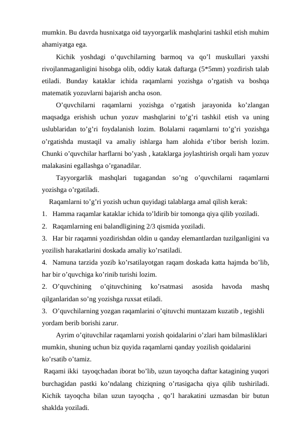 mumkin. Bu davrda husnixatga oid tayyorgarlik mashqlarini tashkil etish muhim
ahamiyatga ega.
Kichik  yoshdagi  o’quvchilarning  barmoq  va  qo’l  muskullari  yaxshi
rivojlanmaganligini hisobga olib, oddiy katak daftarga (5*5mm) yozdirish talab
etiladi.  Bunday  kataklar  ichida  raqamlarni  yozishga  o’rgatish  va  boshqa
matematik yozuvlarni bajarish ancha oson.
O’quvchilarni  raqamlarni  yozishga  o’rgatish  jarayonida  ko’zlangan
maqsadga  erishish  uchun  yozuv  mashqlarini  to’g’ri  tashkil  etish  va  uning
uslublaridan to’g’ri foydalanish lozim. Bolalarni raqamlarni to’g’ri yozishga
o’rgatishda  mustaqil  va  amaliy  ishlarga  ham  alohida  e’tibor  berish  lozim.
Chunki o’quvchilar harflarni bo’yash , kataklarga joylashtirish orqali ham yozuv
malakasini egallashga o’rganadilar.
Tayyorgarlik  mashqlari  tugagandan  so’ng  o’quvchilarni  raqamlarni
yozishga o’rgatiladi.
Raqamlarni to’g’ri yozish uchun quyidagi talablarga amal qilish kerak:
1. Hamma raqamlar kataklar ichida to’ldirib bir tomonga qiya qilib yoziladi.
2. Raqamlarning eni balandligining 2/3 qismida yoziladi.
3. Har bir raqamni yozdirishdan oldin u qanday elemantlardan tuzilganligini va
yozilish harakatlarini doskada amaliy ko’rsatiladi.
4. Namuna tarzida yozib ko’rsatilayotgan raqam doskada katta hajmda bo’lib,
har bir o’quvchiga ko’rinib turishi lozim.
2. O’quvchining  o’qituvchining  ko’rsatmasi  asosida  havoda  mashq
qilganlaridan so’ng yozishga ruxsat etiladi.
3. O’quvchilarning yozgan raqamlarini o’qituvchi muntazam kuzatib , tegishli 
yordam berib borishi zarur.
Ayrim o’qituvchilar raqamlarni yozish qoidalarini o’zlari ham bilmasliklari 
mumkin, shuning uchun biz quyida raqamlarni qanday yozilish qoidalarini 
ko’rsatib o’tamiz.
  
 Raqami ikki  tayoqchadan iborat bo’lib, uzun tayoqcha daftar katagining yuqori
burchagidan pastki ko’ndalang chiziqning o’rtasigacha qiya qilib tushiriladi.
Kichik tayoqcha bilan uzun tayoqcha , qo’l harakatini uzmasdan bir butun
shaklda yoziladi. 
