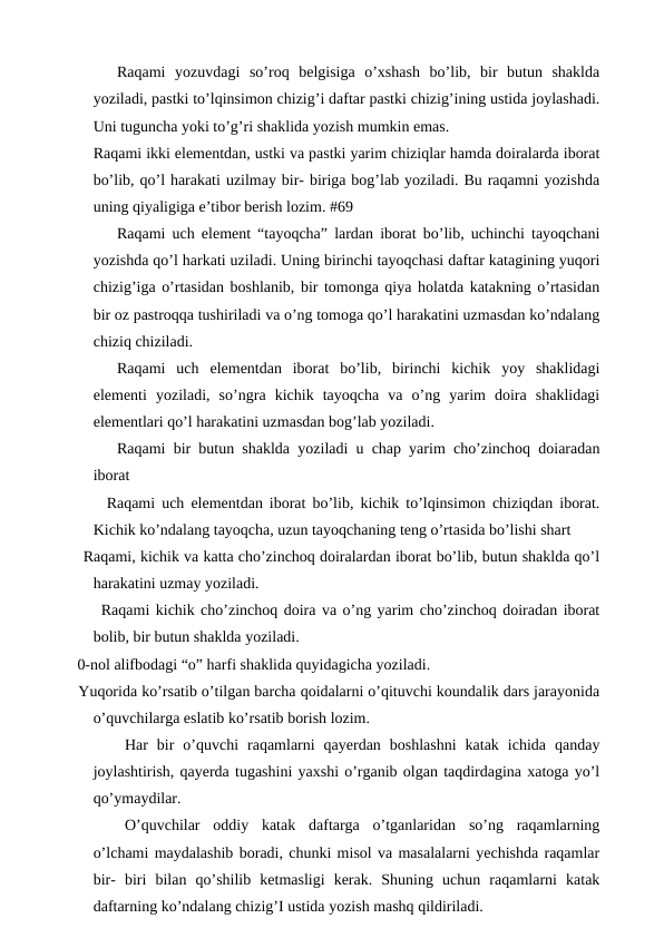   
Raqami  yozuvdagi  so’roq  belgisiga  o’xshash  bo’lib,  bir  butun  shaklda
yoziladi, pastki to’lqinsimon chizig’i daftar pastki chizig’ining ustida joylashadi.
Uni tuguncha yoki to’g’ri shaklida yozish mumkin emas. 
  
Raqami ikki elementdan, ustki va pastki yarim chiziqlar hamda doiralarda iborat
bo’lib, qo’l harakati uzilmay bir- biriga bog’lab yoziladi. Bu raqamni yozishda
uning qiyaligiga e’tibor berish lozim. #69
Raqami uch element “tayoqcha” lardan iborat bo’lib, uchinchi tayoqchani
yozishda qo’l harkati uziladi. Uning birinchi tayoqchasi daftar katagining yuqori
chizig’iga o’rtasidan boshlanib, bir tomonga qiya holatda katakning o’rtasidan
bir oz pastroqqa tushiriladi va o’ng tomoga qo’l harakatini uzmasdan ko’ndalang
chiziq chiziladi. 
  
Raqami  uch  elementdan  iborat  bo’lib,  birinchi  kichik  yoy  shaklidagi
elementi  yoziladi,  so’ngra  kichik  tayoqcha  va  o’ng  yarim  doira  shaklidagi
elementlari qo’l harakatini uzmasdan bog’lab yoziladi. 
Raqami bir butun shaklda yoziladi u chap yarim cho’zinchoq doiaradan
iborat
  Raqami uch elementdan iborat bo’lib, kichik to’lqinsimon chiziqdan iborat.
Kichik ko’ndalang tayoqcha, uzun tayoqchaning teng o’rtasida bo’lishi shart
   Raqami, kichik va katta cho’zinchoq doiralardan iborat bo’lib, butun shaklda qo’l
harakatini uzmay yoziladi. 
Raqami kichik cho’zinchoq doira va o’ng yarim cho’zinchoq doiradan iborat
bolib, bir butun shaklda yoziladi. 
  0-nol alifbodagi “o” harfi shaklida quyidagicha yoziladi. 
  Yuqorida ko’rsatib o’tilgan barcha qoidalarni o’qituvchi koundalik dars jarayonida
o’quvchilarga eslatib ko’rsatib borish lozim.
Har  bir  o’quvchi  raqamlarni  qayerdan  boshlashni  katak  ichida  qanday
joylashtirish, qayerda tugashini yaxshi o’rganib olgan taqdirdagina xatoga yo’l
qo’ymaydilar.
O’quvchilar  oddiy  katak  daftarga  o’tganlaridan  so’ng  raqamlarning
o’lchami maydalashib boradi, chunki misol va masalalarni yechishda raqamlar
bir-  biri  bilan  qo’shilib  ketmasligi  kerak.  Shuning  uchun  raqamlarni  katak
daftarning ko’ndalang chizig’I ustida yozish mashq qildiriladi. 
