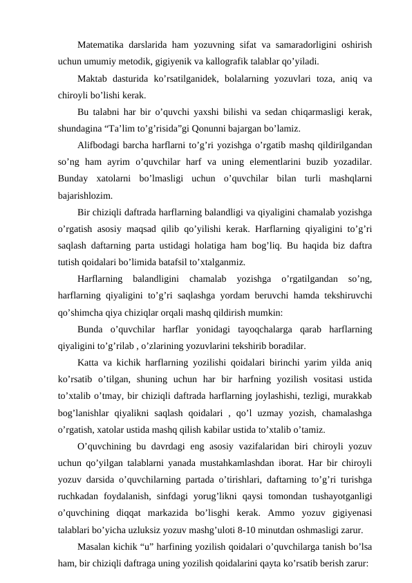 Matematika darslarida ham yozuvning sifat va samaradorligini oshirish
uchun umumiy metodik, gigiyenik va kallografik talablar qo’yiladi.
Maktab  dasturida  ko’rsatilganidek,  bolalarning  yozuvlari  toza,  aniq  va
chiroyli bo’lishi kerak.
Bu talabni har bir o’quvchi yaxshi bilishi va sedan chiqarmasligi kerak,
shundagina “Ta’lim to’g’risida”gi Qonunni bajargan bo’lamiz.
Alifbodagi barcha harflarni to’g’ri yozishga o’rgatib mashq qildirilgandan
so’ng  ham  ayrim  o’quvchilar  harf  va  uning  elementlarini  buzib  yozadilar.
Bunday  xatolarni  bo’lmasligi  uchun  o’quvchilar  bilan  turli  mashqlarni
bajarishlozim.
Bir chiziqli daftrada harflarning balandligi va qiyaligini chamalab yozishga
o’rgatish asosiy maqsad qilib qo’yilishi kerak. Harflarning qiyaligini to’g’ri
saqlash daftarning parta ustidagi holatiga ham bog’liq. Bu haqida biz daftra
tutish qoidalari bo’limida batafsil to’xtalganmiz.
Harflarning  balandligini  chamalab  yozishga  o’rgatilgandan  so’ng,
harflarning qiyaligini to’g’ri saqlashga yordam beruvchi hamda tekshiruvchi
qo’shimcha qiya chiziqlar orqali mashq qildirish mumkin:
Bunda  o’quvchilar  harflar  yonidagi  tayoqchalarga  qarab  harflarning
qiyaligini to’g’rilab , o’zlarining yozuvlarini tekshirib boradilar.
Katta va kichik harflarning yozilishi qoidalari birinchi yarim yilda aniq
ko’rsatib  o’tilgan,  shuning  uchun  har  bir  harfning  yozilish  vositasi  ustida
to’xtalib o’tmay, bir chiziqli daftrada harflarning joylashishi, tezligi, murakkab
bog’lanishlar  qiyalikni  saqlash  qoidalari  ,  qo’l  uzmay  yozish,  chamalashga
o’rgatish, xatolar ustida mashq qilish kabilar ustida to’xtalib o’tamiz.
O’quvchining bu davrdagi eng asosiy  vazifalaridan biri chiroyli yozuv
uchun qo’yilgan talablarni yanada mustahkamlashdan iborat. Har bir chiroyli
yozuv darsida o’quvchilarning partada o’tirishlari, daftarning to’g’ri turishga
ruchkadan  foydalanish,  sinfdagi  yorug’likni  qaysi  tomondan  tushayotganligi
o’quvchining  diqqat  markazida  bo’lisghi  kerak.  Ammo  yozuv  gigiyenasi
talablari bo’yicha uzluksiz yozuv mashg’uloti 8-10 minutdan oshmasligi zarur. 
Masalan kichik “u” harfining yozilish qoidalari o’quvchilarga tanish bo’lsa
ham, bir chiziqli daftraga uning yozilish qoidalarini qayta ko’rsatib berish zarur:
