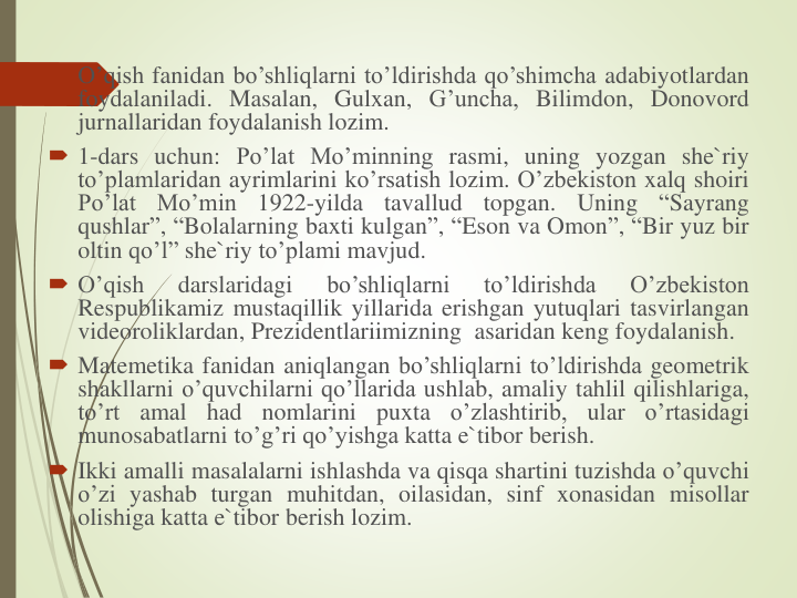  O’qish fanidan bo’shliqlarni to’ldirishda qo’shimcha adabiyotlardan
foydalaniladi. Masalan, Gulxan, G’uncha, Bilimdon, Donovord
jurnallaridan foydalanish lozim.
 1-dars uchun: Po’lat Mo’minning rasmi, uning yozgan she`riy
to’plamlaridan ayrimlarini ko’rsatish lozim. O’zbekiston xalq shoiri
Po’lat
Mo’min
1922-yilda
tavallud
topgan.
Uning
“Sayrang
qushlar”, “Bolalarning baxti kulgan”, “Eson va Omon”, “Bir yuz bir
oltin qo’l” she`riy to’plami mavjud.
 O’qish
darslaridagi
bo’shliqlarni
to’ldirishda
O’zbekiston
Respublikamiz mustaqillik yillarida erishgan yutuqlari tasvirlangan
videoroliklardan, Prezidentlariimizning asaridan keng foydalanish.
 Matemetika fanidan aniqlangan bo’shliqlarni to’ldirishda geometrik
shakllarni o’quvchilarni qo’llarida ushlab, amaliy tahlil qilishlariga,
to’rt
amal
had
nomlarini
puxta
o’zlashtirib,
ular
o’rtasidagi
munosabatlarni to’g’ri qo’yishga katta e`tibor berish.
 Ikki amalli masalalarni ishlashda va qisqa shartini tuzishda o’quvchi
o’zi yashab turgan muhitdan, oilasidan, sinf xonasidan misollar
olishiga katta e`tibor berish lozim.
