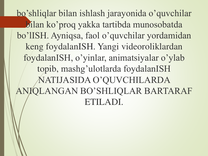 bo’shliqlar bilan ishlash jarayonida o’quvchilar 
bilan ko’proq yakka tartibda munosobatda 
bo’lISH. Ayniqsa, faol o’quvchilar yordamidan 
keng foydalanISH. Yangi videoroliklardan 
foydalanISH, o’yinlar, animatsiyalar o’ylab 
topib, mashg’ulotlarda foydalanISH 
NATIJASIDA O’QUVCHILARDA 
ANIQLANGAN BO’SHLIQLAR BARTARAF 
ETILADI.
