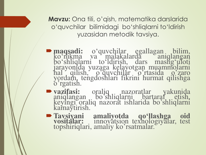 Mavzu: Ona tili, o’qish, matematika darslarida
о‘quvchilar bilimidagi bo‘shliqlarni to‘ldirish
yuzasidan metodik tavsiya.
maqsadi:
o‘quvchilar
egallagan
bilim,
ko‘nikma
va
malakalarda
aniqlangan
bo‘shliqlarni
to‘ldirish,
dars
mashg‘uloti
jarayonida yuzaga kelayotgan muammolarni
hal
qilish,
o’quvchilar
o’rtasida
o’zaro
yordam, tengdoshlari fikrini hurmat qilishga
o’rgatish.
vazifasi:
oraliq
nazoratlar
yakunida
aniqlangan
bo’shliqlarni
bartaraf
etish,
keyingi oraliq nazorat ishlarida bo’shliqlarni
kamaytirish.
Tavsiyani
amaliyotda
qo‘llashga
oid
vositalar:
innovatsion texnologiyalar, test
topshiriqlari, amaliy ko’rsatmalar.
