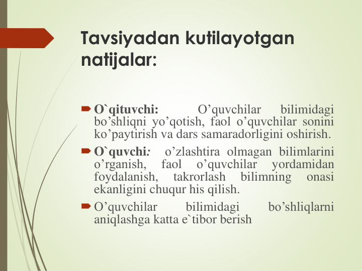 Tavsiyadan kutilayotgan
natijalar:
O`qituvchi:
O’quvchilar
bilimidagi
bo’shliqni yo’qotish, faol o’quvchilar sonini
ko’paytirish va dars samaradorligini oshirish.
O`quvchi:
o’zlashtira olmagan bilimlarini
o’rganish,
faol
o’quvchilar
yordamidan
foydalanish,
takrorlash
bilimning
onasi
ekanligini chuqur his qilish.
O’quvchilar
bilimidagi
bo’shliqlarni
aniqlashga katta e`tibor berish
