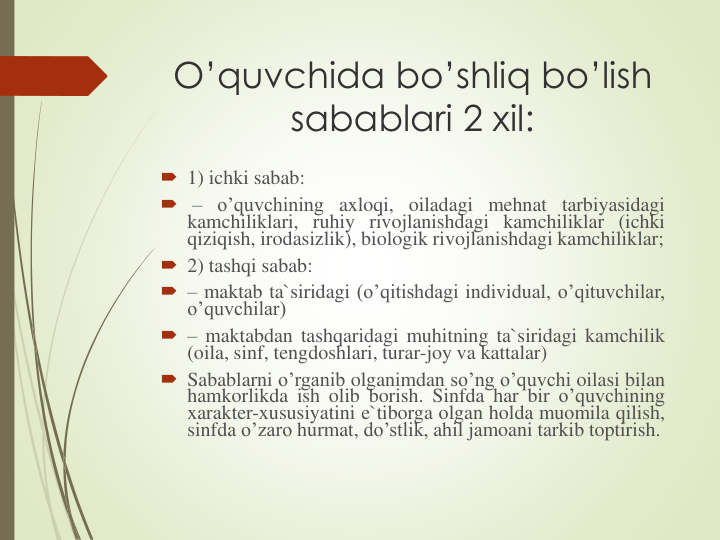 O’quvchida bo’shliq bo’lish 
sabablari 2 xil:
 1) ichki sabab:
 – o’quvchining axloqi, oiladagi mehnat tarbiyasidagi
kamchiliklari, ruhiy rivojlanishdagi kamchiliklar (ichki
qiziqish, irodasizlik), biologik rivojlanishdagi kamchiliklar;
 2) tashqi sabab:
 – maktab ta`siridagi (o’qitishdagi individual, o’qituvchilar,
o’quvchilar)
 – maktabdan tashqaridagi muhitning ta`siridagi kamchilik
(oila, sinf, tengdoshlari, turar-joy va kattalar)
 Sabablarni o’rganib olganimdan so’ng o’quvchi oilasi bilan
hamkorlikda ish olib borish. Sinfda har bir o’quvchining
xarakter-xususiyatini e`tiborga olgan holda muomila qilish,
sinfda o’zaro hurmat, do’stlik, ahil jamoani tarkib toptirish.
