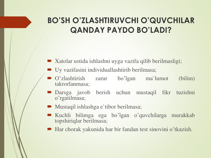 BO’SH O’ZLASHTIRUVCHI O’QUVCHILAR 
QANDAY PAYDO BO’LADI?
 Xatolar ustida ishlashni uyga vazifa qilib berilmasligi;
 Uy vazifasini individuallashtirib berilmasa;
 O’zlashtirish
zarur
bo’lgan
ma`lumot
(bilim)
takrorlanmasa;
 Darsga
javob
berish
uchun
mustaqil
fikr
tuzishni
o’rgatilmasa;
 Mustaqil ishlashga e`tibor berilmasa;
 Kuchli
bilimga
ega
bo’lgan
o’quvchilarga
murakkab
topshiriqlar berilmasa;
 Har chorak yakunida har bir fandan test sinovini o’tkazish.
