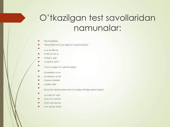 O’tkazilgan test savollaridan
namunalar:

Ona tili fanidan:

Tutuq belgisi to’g’ri qo’yilgan so’z qatorini toping?

a) ra`sm, Bar`no

b) Ma`ruf, Jur`at

d) Sana`t, qala`

e) mash`al, qati`y

To’g’ri yozilgan so’z qatorini toping?

a) xandalak, xo’roz

b) xokandoz, ho’tik

d) paxta, handalak

e) pahta, tahta

Bo’g’in ko’chirish qoidasi noto’g’ri amalga oshirilgan qatorni toping?

a) si-ngil, ko’-ngil

b) tar-vuz, yash-nar

d) ko’n-gil, den-giz

e) ko’ng-lim, ba-hor
