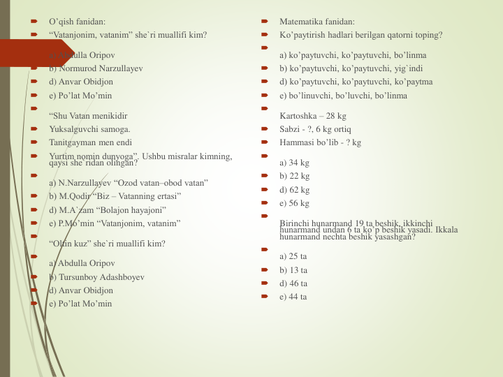 
O’qish fanidan:

“Vatanjonim, vatanim” she`ri muallifi kim?

a) Abdulla Oripov

b) Normurod Narzullayev

d) Anvar Obidjon

e) Po’lat Mo’min

“Shu Vatan menikidir

Yuksalguvchi samoga.

Tanitgayman men endi

Yurtim nomin dunyoga”. Ushbu misralar kimning, 
qaysi she`ridan olingan?

a) N.Narzullayev “Ozod vatan–obod vatan”

b) M.Qodir “Biz – Vatanning ertasi”

d) M.A`zam “Bolajon hayajoni”

e) P.Mo’min “Vatanjonim, vatanim”

“Oltin kuz” she`ri muallifi kim?

a) Abdulla Oripov

b) Tursunboy Adashboyev

d) Anvar Obidjon

e) Po’lat Mo’min

Matematika fanidan: 

Ko’paytirish hadlari berilgan qatorni toping?

a) ko’paytuvchi, ko’paytuvchi, bo’linma

b) ko’paytuvchi, ko’paytuvchi, yig`indi

d) ko’paytuvchi, ko’paytuvchi, ko’paytma

e) bo’linuvchi, bo’luvchi, bo’linma

Kartoshka – 28 kg

Sabzi - ?, 6 kg ortiq

Hammasi bo’lib - ? kg

a) 34 kg

b) 22 kg

d) 62 kg

e) 56 kg

Birinchi hunarmand 19 ta beshik, ikkinchi 
hunarmand undan 6 ta ko’p beshik yasadi. Ikkala 
hunarmand nechta beshik yasashgan?

a) 25 ta

b) 13 ta

d) 46 ta

e) 44 ta
