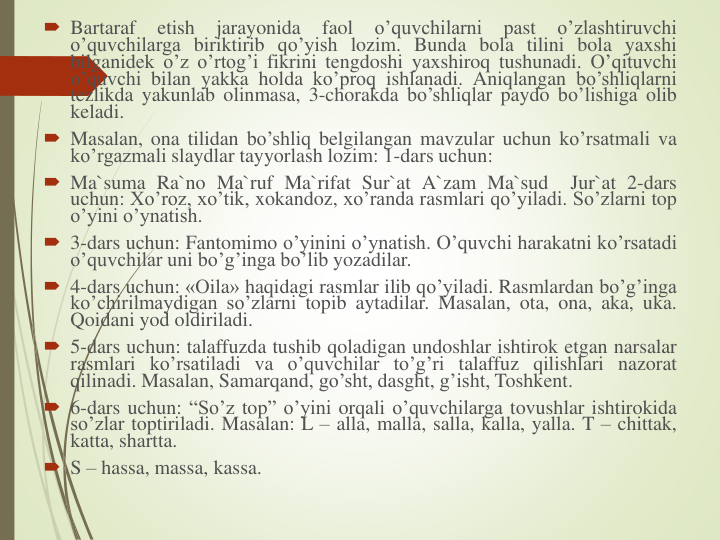  Bartaraf
etish
jarayonida
faol
o’quvchilarni
past
o’zlashtiruvchi
o’quvchilarga biriktirib qo’yish lozim. Bunda bola tilini bola yaxshi
bilganidek o’z o’rtog’i fikrini tengdoshi yaxshiroq tushunadi. O’qituvchi
o’quvchi bilan yakka holda ko’proq ishlanadi. Aniqlangan bo’shliqlarni
tezlikda yakunlab olinmasa, 3-chorakda bo’shliqlar paydo bo’lishiga olib
keladi.
 Masalan, ona tilidan bo’shliq belgilangan mavzular uchun ko’rsatmali va
ko’rgazmali slaydlar tayyorlash lozim: 1-dars uchun:
 Ma`suma Ra`no Ma`ruf Ma`rifat Sur`at A`zam Ma`sud
Jur`at 2-dars
uchun: Xo’roz, xo’tik, xokandoz, xo’randa rasmlari qo’yiladi. So’zlarni top
o’yini o’ynatish.
 3-dars uchun: Fantomimo o’yinini o’ynatish. O’quvchi harakatni ko’rsatadi
o’quvchilar uni bo’g’inga bo’lib yozadilar.
 4-dars uchun: «Оila» haqidagi rasmlar ilib qo’yiladi. Rasmlardan bo’g’inga
ko’chirilmaydigan so’zlarni topib aytadilar. Masalan, ota, ona, aka, uka.
Qoidani yod oldiriladi.
 5-dars uchun: talaffuzda tushib qoladigan undoshlar ishtirok etgan narsalar
rasmlari ko’rsatiladi va o’quvchilar to’g’ri talaffuz qilishlari nazorat
qilinadi. Masalan, Samarqand, go’sht, dasght, g’isht, Toshkent.
 6-dars uchun: “So’z top” o’yini orqali o’quvchilarga tovushlar ishtirokida
so’zlar toptiriladi. Masalan: L – alla, malla, salla, kalla, yalla. T – chittak,
katta, shartta.
 S – hassa, massa, kassa.
