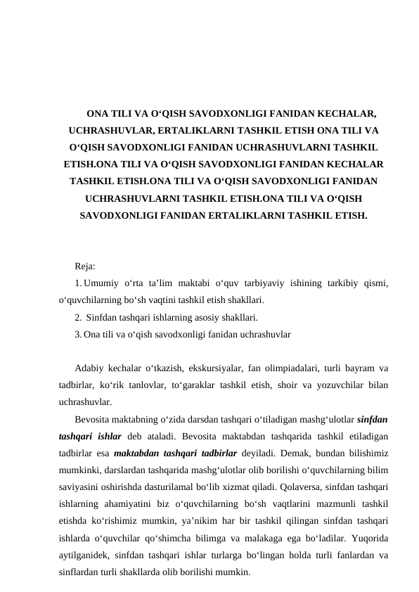 ONA TILI VA O‘QISH SAVODXONLIGI FANIDAN KECHALAR,
UCHRASHUVLAR, ERTALIKLARNI TASHKIL ETISH ONA TILI VA
O‘QISH SAVODXONLIGI FANIDAN UCHRASHUVLARNI TASHKIL
ETISH.ONA TILI VA O‘QISH SAVODXONLIGI FANIDAN KECHALAR
TASHKIL ETISH.ONA TILI VA O‘QISH SAVODXONLIGI FANIDAN
UCHRASHUVLARNI TASHKIL ETISH.ONA TILI VA O‘QISH
SAVODXONLIGI FANIDAN ERTALIKLARNI TASHKIL ETISH.
Reja:
1. Umumiy  oʻrta  taʼlim  maktabi  oʻquv  tarbiyaviy  ishining  tarkibiy  qismi,
oʻquvchilarning boʻsh vaqtini tashkil etish shakllari.
2.  Sinfdan tashqari ishlarning asosiy shakllari.
3. Ona tili va o‘qish savodxonligi fanidan uchrashuvlar
Adabiy kechalar oʻtkazish, ekskursiyalar, fan olimpiadalari, turli bayram va
tadbirlar, koʻrik tanlovlar, toʻgaraklar tashkil etish, shoir va yozuvchilar bilan
uchrashuvlar.
Bevosita maktabning oʻzida darsdan tashqari oʻtiladigan mashgʻulotlar sinfdan
tashqari  ishlar deb  ataladi.  Bevosita  maktabdan  tashqarida  tashkil  etiladigan
tadbirlar esa  maktabdan tashqari tadbirlar deyiladi. Demak, bundan bilishimiz
mumkinki, darslardan tashqarida mashgʻulotlar olib borilishi oʻquvchilarning bilim
saviyasini oshirishda dasturilamal boʻlib xizmat qiladi. Qolaversa, sinfdan tashqari
ishlarning  ahamiyatini  biz  oʻquvchilarning  boʻsh  vaqtlarini  mazmunli  tashkil
etishda koʻrishimiz mumkin, ya’nikim har bir tashkil qilingan sinfdan tashqari
ishlarda oʻquvchilar qoʻshimcha bilimga va malakaga ega boʻladilar. Yuqorida
aytilganidek, sinfdan tashqari ishlar turlarga boʻlingan holda turli fanlardan va
sinflardan turli shakllarda olib borilishi mumkin.
