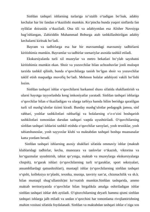 Sinfdan  tashqari  ishlarning  turlariga  toʻxtalib  oʻtadigan  boʻlsak,  adabiy
kechalar har bir fandan oʻtkazilishi mumkin. Koʻpincha bunda yuqori sinflarda fan
oyliklar  doirasida  oʻtkaziladi.  Ona  tili  va  adabiyotdan  esa  Alisher  Navoiyga
bagʻishlangan,  Zahiriddin  Muhammad  Boburga  atab  tashkillashtirilgan  adabiy
kechalarni kiritsak boʻladi.
Bayram  va  tadbirlarga  esa  har  bir  mavsumdagi  mavsumiy  tadbirlarni
kiritishimiz mumkin. Bayramlar va tadbirlar ssenariylar asosida tashkil etiladi.
Ekskursiyalarda  turli  xil  muzeylar  va  metro  bekatlari  boʻylab  sayohatni
kiritishimiz mumkin ekan. Shoir va yozuvchilar bilan uchrashuvlar jonli muloqot
tarzida tashkil qilinib, bunda oʻquvchilarga tanish boʻlgan shoir va yozuvchilar
taklif etish maqsadga muvofiq boʻladi. Mehmon bolalar adabiyoti vakili boʻlishi
lozim.
Sinfdan tashqari ishlar oʻquvchilarni barkamol shaxs sifatida shakllantirish va
ularni hayotga tayyorlashda keng imkoniyatlar yaratadi. Sinfdan tashqari ishlariga
oʻquvchilar bilan oʻtkaziladigan va ularga tarbiya hamda bilim berishga qaratilgan
turli xil mashgʻulotlar tizimi kiradi. Bunday mashgʻulotlar pedagogik jamoa, sinf
rahbari,  yoshlar  tashkilotlari  rahbarligi  va  bolalarning  oʻz-oʻzini  boshqarish
tashkilotlari  tomonidan  darsdan  tashqari  vaqtda  uyushtiriladi.  Oʻquvchilarning
sinfdan tashqari ishlarini tashkil etishda oʻquvchilar saroylari, yosh texniklar, yosh
tabiatshunoslar, yosh sayyoxlar klubi va maktabdan tashqari boshqa muassasalar
katta yordam beradi. 
Sinfdan tashqari ishlarning asosiy shakllari sifatida ommaviy ishlar (maktab
klublaridagi  tadbirlar,  kecha,  munozara  va  tanlovlar  oʻtkazish,  viktorina  va
koʻrgazmalar uyushtirish, tabiat qoʻyniga, maktab va muzeylarga ekskursiyalarga
chiqish),  toʻgarak  ishlari  (oʻquvchilarning  turli  toʻgaraklar,  sport  seksiyalari,
ansambllardagi  qatnashishlari), mustaqil  ishlar  (oʻquvchilarning sinfdan tashqari
oʻqishi, kolleksiya toʻplashi, texnika, musiqa, tasviriy sanʼat, chizmachilik va sh.k.
bilan  mustaqil  shugʻullanishi)ni  koʻrsatish  mumkin.Sinfdan  tashqarida,  ammo
maktab  territoriyasida  o’quvchilar  bilan  birgalikda  amalga  oshiriladigan  ishlar
sinfdan tashqari ishlar deb aytiladi. O’qituvchilarning deyarli hamma qismi sinfdan
tashqari ishlarga jalb etiladi va undan o’quvchini har tomonlama rivojlantirishning
muhim vositasi sifatida foydalanadi. Sinfdan va maktabdan tashqari ishlar o’ziga xos
