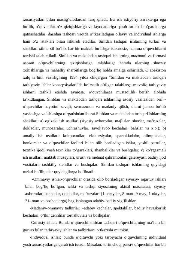 xususiyatlari bilan mashg’ulotlardan farq qiladi. Bu ish ixtiyoriy xarakterga ega
bo’lib, o’quvchilar o’z qiziqishlariga va layoqatlariga qarab turli xil to’garaklarga
qatnashadilar, darsdan tashqari vaqtda o’tkaziladigan oilaviy va individual ishlarga
ham  o’z  istaklari  bilan  ishtirok  etadilar.  Sinfdan  tashqari  ishlarning  turlari  va
shakllari xilma-xil bo’lib, har bir maktab bu ishga istesnosiz, hamma o’quvchilarni
tortishi talab etiladi. Sinfdan va maktabdan tashqari ishlarning mazmuni va formasi
asosan  o’quvchilarning  qiziqishlariga,  talablariga  hamda  ularning  shaxsiy
xohishlariga va mahalliy sharoitlariga bog’liq holda amalga oshiriladi. O’zbekiston
xalq ta’limi vazirligining 1994 yilda chiqargan “Sinfdan va maktabdan tashqari
tarbiyaviy ishlar konsepsiyalari”da ko’rsatib o’tilgan talablarga muvofiq tarbiyaviy
ishlarni  tashkil  etishda  ayniqsa,  o’quvchilarga  mustaqillik  berish  alohida
ta’kidlangan. Sinfdan va maktabdan tashqari ishlarning asosiy vazifasidan biri -
o’quvchilar hayotini zavqli, sermazmun va madaniy qilish, ularni jamoa bo’lib
yashashga va ishlashga o’rgatishdan iborat.Sinfdan va maktabdan tashqari ishlarning
shakllari: a) og’zaki ish usullari (siyosiy axborotlar, majlislar, sborlar, ma’ruzalar,
dokladlar, munozaralar, uchrashuvlar, savoljavob kechalari, bahslar va x.o.); b)
amaliy  ish  usullari:  kultpoxodlar,  ekskursiyalar,  spartakiadalar,  olimpiadalar,
konkurslar va o’quvchilar faollari bilan olib boriladigan ishlar, yashil patrullar,
texnika ijodi, yosh texniklar to’garaklari, shanbaliklar va boshqalar; v) ko’rgazmali
ish usullari: maktab muzeylari, urush va mehnat qahramonlari galereyasi, badiiy ijod
vositalari,  tashkiliy  stendlar  va  boshqalar.  Sinfdan  tashqari  ishlarning  quyidagi
turlari bo’lib, ular quyidagilarga bo’linadi: 
-Ommaviy ishlar-o’quvchilar orasida olib boriladigan siyosiy- oqartuv ishlari
bilan  bog’liq  bo’lgan,  ichki  va  tashqi  siyosatning  aktual  masalalari,  siyosiy
axborotlar, suhbatlar, dokladlar, ma’ruzalar: (1-sentyabr, 8-mart, 9-may, 1-oktyabr,
21- mart va boshqalarga) bag’ishlangan adabiy-badiiy yig’ilishlar. 
-Madaniy-ommaviy tadbirlar: –adabiy kechalar, spektakllar, badiiy havaskorlik
kechalari, o’tkir zehnlilar tortishuvlari va boshqalar.
-Guruxiy ishlar: Bunda o’qituvchi sinfdan tashqari o’quvchilarning ma’lum bir
guruxi bilan tarbiyaviy ishlar va tadbirlarni o’tkazishi mumkin. 
-Individual ishlar: bunda o’qituvchi  yoki tarbiyachi o’quvchining individual
yosh xususiyatlariga qarab ish tutadi. Masalan: tortinchoq, passiv o’quvchilar har bir
