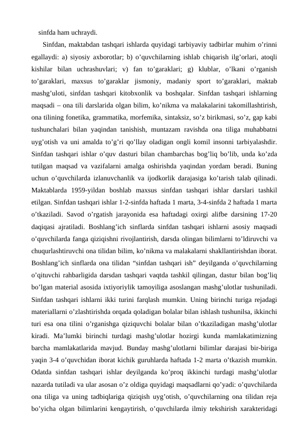 sinfda ham uchraydi. 
Sinfdan, maktabdan tashqari ishlarda quyidagi tarbiyaviy tadbirlar muhim o’rinni
egallaydi: a) siyosiy axborotlar; b) o’quvchilarning ishlab chiqarish ilg’orlari, atoqli
kishilar  bilan  uchrashuvlari;  v)  fan  to’garaklari;  g)  klublar,  o’lkani  o’rganish
to’garaklari,  maxsus  to’garaklar  jismoniy,  madaniy  sport  to’garaklari,  maktab
mashg’uloti, sinfdan tashqari kitobxonlik va boshqalar. Sinfdan tashqari ishlarning
maqsadi – ona tili darslarida olgan bilim, ko’nikma va malakalarini takomillashtirish,
ona tilining fonetika, grammatika, morfemika, sintaksiz, so’z birikmasi, so’z, gap kabi
tushunchalari  bilan yaqindan tanishish,  muntazam  ravishda  ona tiliga muhabbatni
uyg’otish va uni amalda to’g’ri qo’llay oladigan ongli komil insonni tarbiyalashdir.
Sinfdan tashqari ishlar o’quv dasturi bilan chambarchas bog’liq bo’lib, unda ko’zda
tutilgan maqsad va vazifalarni amalga oshirishda yaqindan yordam beradi. Buning
uchun o’quvchilarda izlanuvchanlik va ijodkorlik darajasiga ko’tarish talab qilinadi.
Maktablarda  1959-yildan  boshlab  maxsus  sinfdan  tashqari  ishlar  darslari  tashkil
etilgan. Sinfdan tashqari ishlar 1-2-sinfda haftada 1 marta, 3-4-sinfda 2 haftada 1 marta
o’tkaziladi. Savod o’rgatish jarayonida esa haftadagi oxirgi alifbe darsining 17-20
daqiqasi ajratiladi. Boshlang’ich sinflarda sinfdan tashqari ishlarni asosiy maqsadi
o’quvchilarda fanga qiziqishni rivojlantirish, darsda olingan bilimlarni to’ldiruvchi va
chuqurlashtiruvchi ona tilidan bilim, ko’nikma va malakalarni shakllantirishdan iborat.
Boshlang’ich sinflarda ona tilidan “sinfdan tashqari ish” deyilganda o’quvchilarning
o’qituvchi rahbarligida darsdan tashqari vaqtda tashkil qilingan, dastur bilan bog’liq
bo’lgan material asosida ixtiyoriylik tamoyiliga asoslangan mashg’ulotlar tushuniladi.
Sinfdan tashqari ishlarni ikki turini farqlash mumkin. Uning birinchi turiga rejadagi
materiallarni o’zlashtirishda orqada qoladigan bolalar bilan ishlash tushunilsa, ikkinchi
turi esa ona tilini o’rganishga qiziquvchi bolalar bilan o’tkaziladigan mashg’ulotlar
kiradi.  Ma’lumki  birinchi  turdagi  mashg’ulotlar  hozirgi  kunda  mamlakatimizning
barcha mamlakatlarida mavjud. Bunday mashg’ulotlarni bilimlar darajasi bir-biriga
yaqin 3-4 o’quvchidan iborat kichik guruhlarda haftada 1-2 marta o’tkazish mumkin.
Odatda  sinfdan  tashqari  ishlar  deyilganda  ko’proq  ikkinchi  turdagi  mashg’ulotlar
nazarda tutiladi va ular asosan o’z oldiga quyidagi maqsadlarni qo’yadi: o’quvchilarda
ona tiliga va uning tadbiqlariga qiziqish uyg’otish, o’quvchilarning ona tilidan reja
bo’yicha olgan bilimlarini kengaytirish, o’quvchilarda ilmiy tekshirish xarakteridagi
