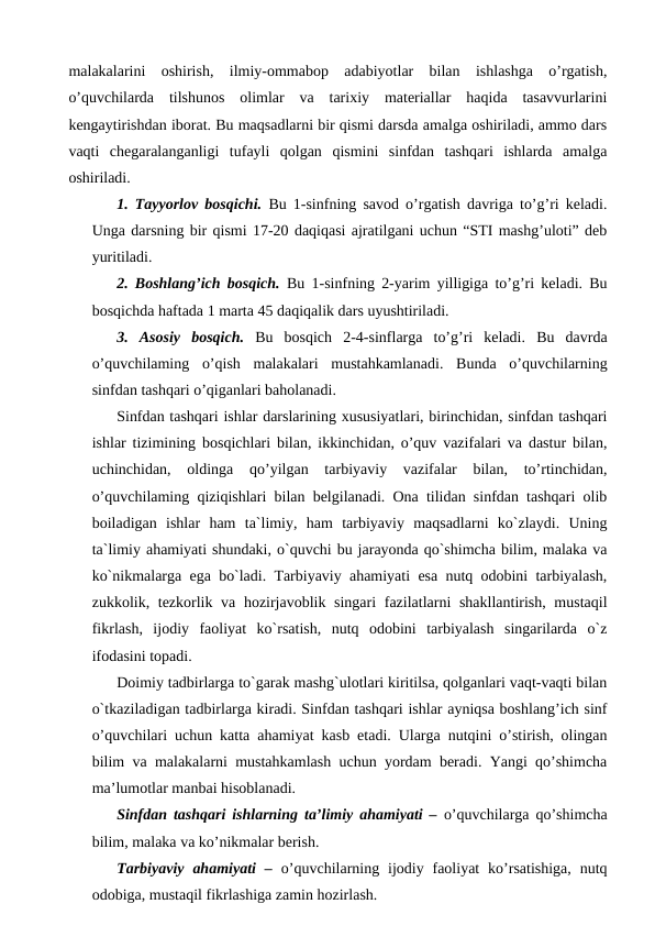 malakalarini  oshirish,  ilmiy-ommabop  adabiyotlar  bilan  ishlashga  o’rgatish,
o’quvchilarda  tilshunos  olimlar  va  tarixiy  materiallar  haqida  tasavvurlarini
kengaytirishdan iborat. Bu maqsadlarni bir qismi darsda amalga oshiriladi, ammo dars
vaqti  chegaralanganligi  tufayli  qolgan  qismini  sinfdan  tashqari  ishlarda  amalga
oshiriladi. 
1. Tayyorlov bosqichi. Bu 1-sinfning savod o’rgatish davriga to’g’ri keladi.
Unga darsning bir qismi 17-20 daqiqasi ajratilgani uchun “STI mashg’uloti” deb
yuritiladi. 
2. Boshlang’ich bosqich. Bu 1-sinfning 2-yarim yilligiga to’g’ri keladi. Bu
bosqichda haftada 1 marta 45 daqiqalik dars uyushtiriladi. 
3.  Asosiy  bosqich. Bu  bosqich  2-4-sinflarga  to’g’ri  keladi.  Bu  davrda
o’quvchilaming  o’qish  malakalari  mustahkamlanadi.  Bunda  o’quvchilarning
sinfdan tashqari o’qiganlari baholanadi. 
Sinfdan tashqari ishlar darslarining xususiyatlari, birinchidan, sinfdan tashqari
ishlar tizimining bosqichlari bilan, ikkinchidan, o’quv vazifalari va dastur bilan,
uchinchidan,  oldinga  qo’yilgan  tarbiyaviy  vazifalar  bilan,  to’rtinchidan,
o’quvchilaming qiziqishlari bilan belgilanadi. Ona tilidan sinfdan tashqari olib
boiladigan  ishlar  ham  ta`limiy,  ham  tarbiyaviy  maqsadlarni  ko`zlaydi.  Uning
ta`limiy ahamiyati shundaki, o`quvchi bu jarayonda qo`shimcha bilim, malaka va
ko`nikmalarga ega bo`ladi. Tarbiyaviy ahamiyati esa nutq odobini tarbiyalash,
zukkolik, tezkorlik va hozirjavoblik singari  fazilatlarni shakllantirish, mustaqil
fikrlash,  ijodiy  faoliyat  ko`rsatish,  nutq  odobini  tarbiyalash  singarilarda  o`z
ifodasini topadi. 
Doimiy tadbirlarga to`garak mashg`ulotlari kiritilsa, qolganlari vaqt-vaqti bilan
o`tkaziladigan tadbirlarga kiradi. Sinfdan tashqari ishlar ayniqsa boshlang’ich sinf
o’quvchilari uchun katta ahamiyat kasb etadi. Ularga nutqini o’stirish, olingan
bilim va malakalarni mustahkamlash uchun yordam beradi. Yangi qo’shimcha
ma’lumotlar manbai hisoblanadi. 
Sinfdan tashqari ishlarning ta’limiy ahamiyati – o’quvchilarga qo’shimcha
bilim, malaka va ko’nikmalar berish. 
Tarbiyaviy  ahamiyati  – o’quvchilarning ijodiy faoliyat  ko’rsatishiga,  nutq
odobiga, mustaqil fikrlashiga zamin hozirlash.
