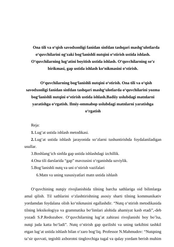 Ona tili va o‘qish savodxonligi fanidan sinfdan tashqari mashg‘ulotlarda
o‘quvchilarini og‘zaki bog‘lanishli nutqini o‘stirish ustida ishlash.
O‘quvchilarning lug‘atini boyitish ustida ishlash. O‘quvchilarning so‘z
birikmasi, gap ustida ishlash ko‘nikmasini o‘stirish.
O‘quvchilarning bog‘lanishli nutqini o‘stirish. Ona tili va o‘qish
savodxonligi fanidan sinfdan tashqari mashg‘ulotlarda o‘quvchilarini yozma
bog‘lanishli nutqini o‘stirish ustida ishlash.Badiiy uslubdagi matnlarni
yaratishga o‘rgatish. Ilmiy-ommabop uslubdagi matnlarni yaratishga
o‘rgatish
Reja:
1. Lug‘at ustida ishlash metodikasi.
2. Lug‘at ustida ishlash jarayonida soʻzlarni tushuntirishda foydalaniladigan
usullar.
3.Boshlang‘ich sinfda gap ustida ishlashdagi izchillik.
4.Ona tili darslarida “gap” mavzusini o‘rganishda uzviylik.
5.Bog‘lanishli nutq va uni o‘stirish vazifalari
6.Matn va uning xususiyatlari matn ustida ishlash
O‘quvchining nutqiy rivojlanishida tilning barcha sathlariga oid bilimlarga
amal qilish. Til sathlarini o‘zlashtirishning asosiy sharti tilning kommunikativ
yordamdan foydalana olish ko‘nikmasini egallashdir. “Nutq o‘stirish metodikasida
tilning leksikologiya va grammatika bo‘limlari alohida ahamiyat kasb etadi”,-deb
yozadi S.P.Redozubov. O‘quvchilarning lug’at zahirasi rivojlanishi boy bo’lsa,
nutqi juda katta bo‘ladi”. Nutq o‘stirish gap qurilishi va uning tarkibini tashkil
etgan lug‘at ustida ishlash bilan o‘zaro bog‘liq. Professor N.Mahmudov: “Nutqning
ta’sir quvvati, tegishli axborotni tinglovchiga tugal va qulay yordam berish muhim
