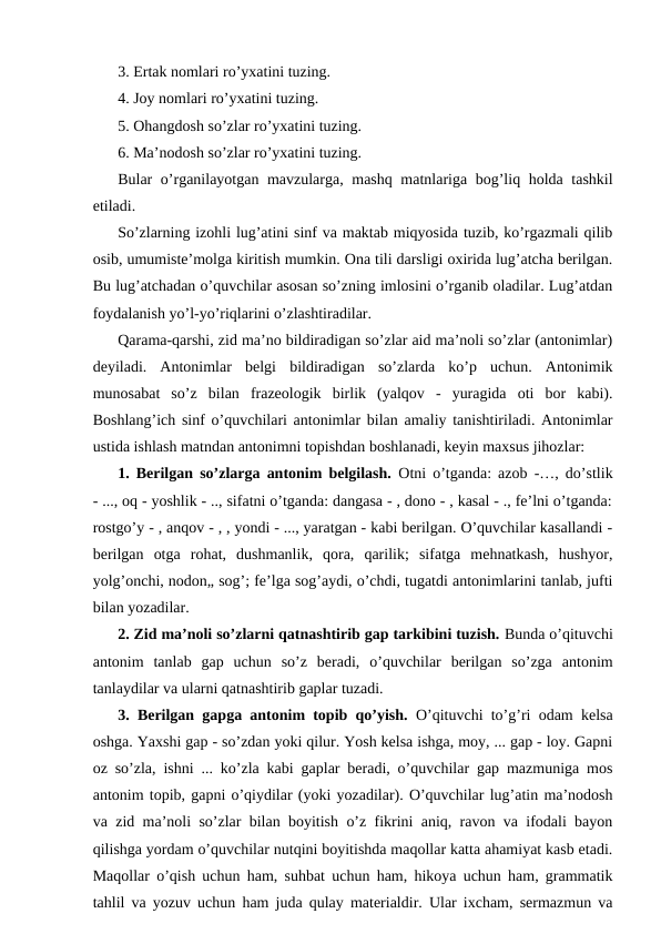 3. Ertak nomlari ro’yxatini tuzing.
4. Joy nomlari ro’yxatini tuzing.
5. Ohangdosh so’zlar ro’yxatini tuzing.
6. Ma’nodosh so’zlar ro’yxatini tuzing.
Bular o’rganilayotgan mavzularga, mashq matnlariga bog’liq holda tashkil
etiladi.
So’zlarning izohli lug’atini sinf va maktab miqyosida tuzib, ko’rgazmali qilib
osib, umumiste’molga kiritish mumkin. Ona tili darsligi oxirida lug’atcha berilgan.
Bu lug’atchadan o’quvchilar asosan so’zning imlosini o’rganib oladilar. Lug’atdan
foydalanish yo’l-yo’riqlarini o’zlashtiradilar.
Qarama-qarshi, zid ma’no bildiradigan so’zlar aid ma’noli so’zlar (antonimlar)
deyiladi.  Antonimlar  belgi  bildiradigan  so’zlarda  ko’p  uchun.  Antonimik
munosabat  so’z  bilan  frazeologik  birlik  (yalqov  -  yuragida  oti  bor  kabi).
Boshlang’ich sinf o’quvchilari antonimlar bilan amaliy tanishtiriladi. Antonimlar
ustida ishlash matndan antonimni topishdan boshlanadi, keyin maxsus jihozlar:
1. Berilgan so’zlarga antonim belgilash. Otni o’tganda: azob -…, do’stlik
- ..., oq - yoshlik - .., sifatni o’tganda: dangasa - , dono - , kasal - ., fe’lni o’tganda:
rostgo’y - , anqov - , , yondi - ..., yaratgan - kabi berilgan. O’quvchilar kasallandi -
berilgan  otga  rohat,  dushmanlik,  qora,  qarilik;  sifatga  mehnatkash,  hushyor,
yolg’onchi, nodon„ sog’; fe’lga sog’aydi, o’chdi, tugatdi antonimlarini tanlab, jufti
bilan yozadilar. 
2. Zid ma’noli so’zlarni qatnashtirib gap tarkibini tuzish. Bunda o’qituvchi
antonim  tanlab  gap  uchun  so’z  beradi,  o’quvchilar  berilgan  so’zga  antonim
tanlaydilar va ularni qatnashtirib gaplar tuzadi. 
3. Berilgan gapga antonim topib qo’yish. O’qituvchi to’g’ri odam kelsa
oshga. Yaxshi gap - so’zdan yoki qilur. Yosh kelsa ishga, moy, ... gap - loy. Gapni
oz so’zla, ishni ... ko’zla kabi gaplar beradi, o’quvchilar gap mazmuniga mos
antonim topib, gapni o’qiydilar (yoki yozadilar). O’quvchilar lug’atin ma’nodosh
va zid ma’noli so’zlar bilan boyitish o’z fikrini aniq, ravon va ifodali bayon
qilishga yordam o’quvchilar nutqini boyitishda maqollar katta ahamiyat kasb etadi.
Maqollar o’qish uchun ham, suhbat uchun ham, hikoya uchun ham, grammatik
tahlil va yozuv uchun ham juda qulay materialdir. Ular ixcham, sermazmun va
