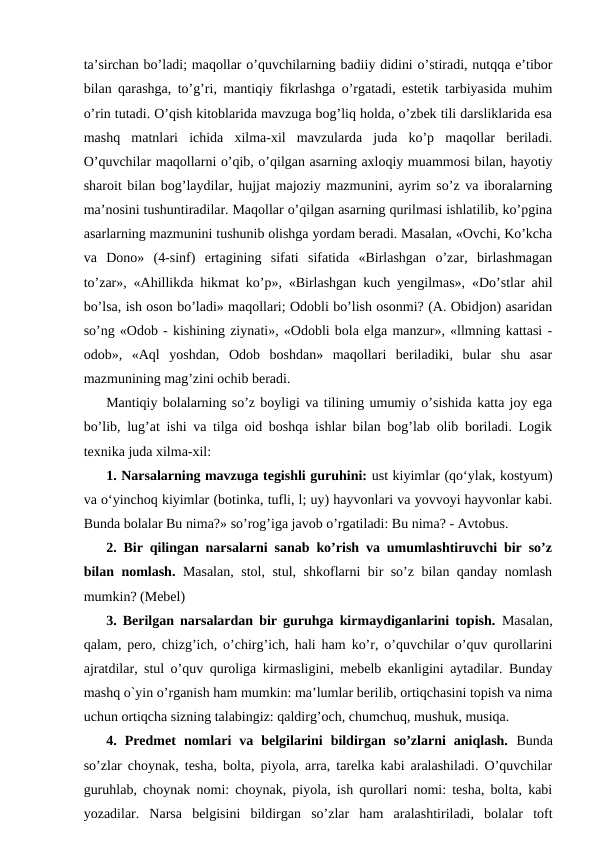 ta’sirchan bo’ladi; maqollar o’quvchilarning badiiy didini o’stiradi, nutqqa e’tibor
bilan qarashga, to’g’ri, mantiqiy fikrlashga o’rgatadi, estetik tarbiyasida muhim
o’rin tutadi. O’qish kitoblarida mavzuga bog’liq holda, o’zbek tili darsliklarida esa
mashq  matnlari  ichida  xilma-xil  mavzularda  juda  ko’p  maqollar  beriladi.
O’quvchilar maqollarni o’qib, o’qilgan asarning axloqiy muammosi bilan, hayotiy
sharoit bilan bog’laydilar, hujjat majoziy mazmunini, ayrim so’z va iboralarning
ma’nosini tushuntiradilar. Maqollar o’qilgan asarning qurilmasi ishlatilib, ko’pgina
asarlarning mazmunini tushunib olishga yordam beradi. Masalan, «Ovchi, Ko’kcha
va  Dono»  (4-sinf)  ertagining  sifati  sifatida  «Birlashgan  o’zar,  birlashmagan
to’zar», «Ahillikda hikmat ko’p», «Birlashgan kuch yengilmas», «Do’stlar ahil
bo’lsa, ish oson bo’ladi» maqollari; Odobli bo’lish osonmi? (A. Obidjon) asaridan
so’ng «Odob - kishining ziynati», «Odobli bola elga manzur», «llmning kattasi -
odob»,  «Aql  yoshdan,  Odob  boshdan»  maqollari  beriladiki,  bular  shu  asar
mazmunining mag’zini ochib beradi.
Mantiqiy bolalarning so’z boyligi va tilining umumiy o’sishida katta joy ega
bo’lib, lug’at ishi va tilga oid boshqa ishlar bilan bog’lab olib boriladi. Logik
texnika juda xilma-xil: 
1. Narsalarning mavzuga tegishli guruhini: ust kiyimlar (qoʻylak, kostyum)
va oʻyinchoq kiyimlar (botinka, tufli, l; uy) hayvonlari va yovvoyi hayvonlar kabi.
Bunda bolalar Bu nima?» so’rog’iga javob o’rgatiladi: Bu nima? - Avtobus. 
2. Bir qilingan narsalarni sanab ko’rish va umumlashtiruvchi bir so’z
bilan nomlash. Masalan, stol, stul, shkoflarni bir so’z bilan qanday nomlash
mumkin? (Mebel) 
3. Berilgan narsalardan bir guruhga kirmaydiganlarini topish. Masalan,
qalam, pero, chizg’ich, o’chirg’ich, hali ham ko’r, o’quvchilar o’quv qurollarini
ajratdilar, stul o’quv quroliga kirmasligini, mebelb ekanligini aytadilar. Bunday
mashq o`yin o’rganish ham mumkin: ma’lumlar berilib, ortiqchasini topish va nima
uchun ortiqcha sizning talabingiz: qaldirg’och, chumchuq, mushuk, musiqa.
4.  Predmet  nomlari  va  belgilarini  bildirgan  so’zlarni  aniqlash. Bunda
so’zlar choynak, tesha, bolta, piyola, arra, tarelka kabi aralashiladi. O’quvchilar
guruhlab, choynak nomi: choynak, piyola, ish qurollari nomi: tesha, bolta, kabi
yozadilar.  Narsa  belgisini  bildirgan  so’zlar  ham  aralashtiriladi,  bolalar  toft

