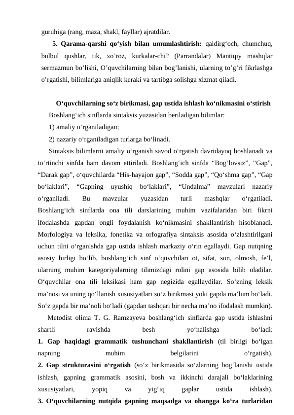 guruhiga (rang, maza, shakl, fayllar) ajratdilar. 
5. Qarama-qarshi qoʻyish bilan umumlashtirish: qaldirgʻoch, chumchuq,
bulbul  qushlar,  tik,  xo’roz,  kurkalar-chi?  (Parrandalar)  Mantiqiy  mashqlar
sermazmun bo’lishi, O’quvchilarning bilan bog’lanishi, ularning to’g’ri fikrlashga
o’rgatishi, bilimlariga aniqlik keraki va tartibga solishga xizmat qiladi.
 O‘quvchilarning so‘z birikmasi, gap ustida ishlash ko‘nikmasini o‘stirish
Boshlang‘ich sinflarda sintaksis yuzasidan beriladigan bilimlar:
1) amaliy o‘rganiladigan; 
2) nazariy o‘rganiladigan turlarga bo‘linadi. 
Sintaksis bilimlarni amaliy o‘rganish savod o‘rgatish davridayoq boshlanadi va
to‘rtinchi sinfda ham davom ettiriladi. Boshlang‘ich sinfda “Bog‘lovsiz”, “Gap”,
“Darak gap”, o‘quvchilarda “His-hayajon gap”, “Sodda gap”, “Qo‘shma gap”, “Gap
bo‘laklari”,  “Gapning  uyushiq  bo‘laklari”,  “Undalma”  mavzulari  nazariy
o‘rganiladi.  Bu  mavzular  yuzasidan  turli  mashqlar  o‘rgatiladi.
Boshlang‘ich  sinflarda  ona  tili  darslarining  muhim  vazifalaridan  biri  fikrni
ifodalashda  gapdan  ongli  foydalanish  ko‘nikmasini  shakllantirish  hisoblanadi.
Morfologiya va leksika, fonetika va orfografiya sintaksis asosida o‘zlashtirilgani
uchun tilni o‘rganishda gap ustida ishlash markaziy o‘rin egallaydi. Gap nutqning
asosiy birligi bo‘lib, boshlang‘ich sinf o‘quvchilari ot, sifat, son, olmosh, fe’l,
ularning  muhim  kategoriyalarning  tilimizdagi  rolini  gap  asosida  bilib  oladilar.
O‘quvchilar  ona  tili  leksikasi  ham  gap  negizida  egallaydilar.  So‘zning  leksik
ma’nosi va uning qo‘llanish xususiyatlari so‘z birikmasi yoki gapda ma’lum bo‘ladi.
So‘z gapda bir ma’noli bo‘ladi (gapdan tashqari bir necha ma’no ifodalash mumkin).
   Metodist olima T. G. Ramzayeva boshlang‘ich sinflarda gap ustida ishlashni
shartli
 
ravishda
 
besh
 
yo‘nalishga
 
bo‘ladi:
1.  Gap  haqidagi  grammatik  tushunchani  shakllantirish (til  birligi  bo‘lgan
napning
 
muhim
 
belgilarini
 
o‘rgatish).
2. Gap strukturasini o‘rgatish (so‘z birikmasida so‘zlarning bog‘lanishi ustida
ishlash,  gapning  grammatik  asosini,  bosh  va  ikkinchi  darajali  bo‘laklarining
xususiyatlari,
 
yopiq
 
va
 
yig‘iq
 
gaplar
 
ustida
 
ishlash).
3. O‘quvchilarning nutqida gapning maqsadga va ohangga ko‘ra turlaridan
