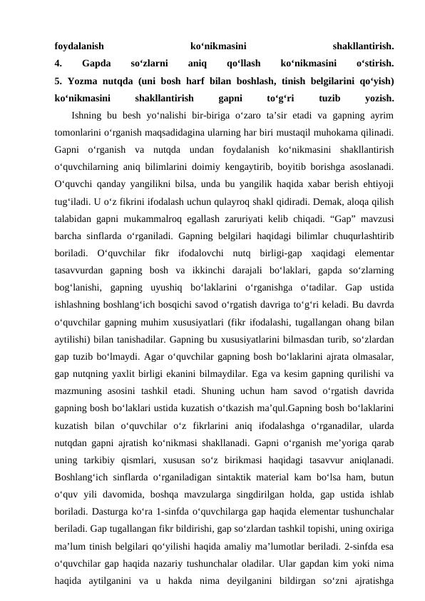 foydalanish
 
ko‘nikmasini
 
shakllantirish.
4.
 
Gapda
 
so‘zlarni
 
aniq
 
qo‘llash
 
ko‘nikmasini
 
o‘stirish.
5. Yozma nutqda (uni  bosh harf bilan boshlash, tinish belgilarini qo‘yish)
ko‘nikmasini
 
shakllantirish
 
gapni
 
to‘g‘ri
 tuzib
 
yozish.
   Ishning  bu  besh  yo‘nalishi  bir-biriga  o‘zaro  ta’sir  etadi  va  gapning  ayrim
tomonlarini o‘rganish maqsadidagina ularning har biri mustaqil muhokama qilinadi.
Gapni  o‘rganish  va  nutqda  undan  foydalanish  ko‘nikmasini  shakllantirish
o‘quvchilarning aniq bilimlarini doimiy kengaytirib, boyitib borishga asoslanadi.
O‘quvchi qanday yangilikni bilsa, unda bu yangilik haqida xabar berish ehtiyoji
tug‘iladi. U o‘z fikrini ifodalash uchun qulayroq shakl qidiradi. Demak, aloqa qilish
talabidan gapni mukammalroq egallash zaruriyati kelib chiqadi. “Gap” mavzusi
barcha sinflarda o‘rganiladi. Gapning belgilari haqidagi bilimlar chuqurlashtirib
boriladi.  O‘quvchilar  fikr  ifodalovchi  nutq  birligi-gap  xaqidagi  elementar
tasavvurdan  gapning  bosh  va  ikkinchi  darajali  bo‘laklari,  gapda  so‘zlarning
bog‘lanishi,  gapning  uyushiq  bo‘laklarini  o‘rganishga  o‘tadilar.  Gap  ustida
ishlashning boshlang‘ich bosqichi savod o‘rgatish davriga to‘g‘ri keladi. Bu davrda
o‘quvchilar gapning muhim xususiyatlari (fikr ifodalashi, tugallangan ohang bilan
aytilishi) bilan tanishadilar. Gapning bu xususiyatlarini bilmasdan turib, so‘zlardan
gap tuzib bo‘lmaydi. Agar o‘quvchilar gapning bosh bo‘laklarini ajrata olmasalar,
gap nutqning yaxlit birligi ekanini bilmaydilar. Ega va kesim gapning qurilishi va
mazmuning  asosini  tashkil  etadi.  Shuning  uchun  ham  savod  o‘rgatish  davrida
gapning bosh bo‘laklari ustida kuzatish o‘tkazish ma’qul.Gapning bosh bo‘laklarini
kuzatish  bilan  o‘quvchilar  o‘z  fikrlarini  aniq  ifodalashga  o‘rganadilar,  ularda
nutqdan gapni ajratish ko‘nikmasi shakllanadi. Gapni o‘rganish me’yoriga qarab
uning  tarkibiy  qismlari,  xususan  so‘z  birikmasi  haqidagi  tasavvur  aniqlanadi.
Boshlang‘ich sinflarda o‘rganiladigan sintaktik material kam bo‘lsa ham, butun
o‘quv  yili  davomida,  boshqa  mavzularga  singdirilgan  holda,  gap  ustida  ishlab
boriladi. Dasturga ko‘ra 1-sinfda o‘quvchilarga gap haqida elementar tushunchalar
beriladi. Gap tugallangan fikr bildirishi, gap so‘zlardan tashkil topishi, uning oxiriga
ma’lum tinish belgilari qo‘yilishi haqida amaliy ma’lumotlar beriladi. 2-sinfda esa
o‘quvchilar gap haqida nazariy tushunchalar oladilar. Ular gapdan kim yoki nima
haqida  aytilganini  va  u  hakda  nima  deyilganini  bildirgan  so‘zni  ajratishga
