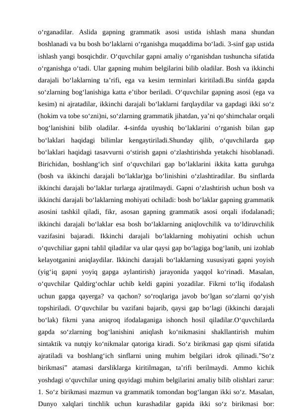 o‘rganadilar.  Aslida  gapning  grammatik  asosi  ustida  ishlash  mana  shundan
boshlanadi va bu bosh bo‘laklarni o‘rganishga muqaddima bo‘ladi. 3-sinf gap ustida
ishlash yangi bosqichdir. O‘quvchilar gapni amaliy o‘rganishdan tushuncha sifatida
o‘rganishga o‘tadi. Ular gapning muhim belgilarini bilib oladilar. Bosh va ikkinchi
darajali bo‘laklarning ta’rifi, ega va kesim terminlari kiritiladi.Bu sinfda gapda
so‘zlarning bog‘lanishiga katta e’tibor beriladi. O‘quvchilar gapning asosi (ega va
kesim) ni ajratadilar, ikkinchi darajali bo‘laklarni farqlaydilar va gapdagi ikki so‘z
(hokim va tobe so‘zni)ni, so‘zlarning grammatik jihatdan, ya’ni qo‘shimchalar orqali
bog‘lanishini  bilib  oladilar.  4-sinfda  uyushiq  bo‘laklarini  o‘rganish  bilan  gap
bo‘laklari  haqidagi  bilimlar  kengaytiriladi.Shunday  qilib,  o‘quvchilarda  gap
bo‘laklari haqidagi tasavvurni o‘stirish gapni o‘zlashtirishda yetakchi hisoblanadi.
Birichidan, boshlang‘ich sinf  o‘quvchilari gap bo‘laklarini  ikkita katta guruhga
(bosh va ikkinchi darajali bo‘laklar)ga bo‘linishini o‘zlashtiradilar. Bu sinflarda
ikkinchi darajali bo‘laklar turlarga ajratilmaydi. Gapni o‘zlashtirish uchun bosh va
ikkinchi darajali bo‘laklarning mohiyati ochiladi: bosh bo‘laklar gapning grammatik
asosini  tashkil  qiladi, fikr, asosan  gapning  grammatik  asosi  orqali  ifodalanadi;
ikkinchi darajali bo‘laklar esa bosh bo‘laklarning aniqlovchilik va to‘ldiruvchilik
vazifasini  bajaradi.  Ikkinchi  darajali  bo‘laklarning  mohiyatini  ochish  uchun
o‘quvchiliar gapni tahlil qiladilar va ular qaysi gap bo‘lagiga bog‘lanib, uni izohlab
kelayotganini aniqlaydilar. Ikkinchi darajali bo‘laklarning xususiyati gapni yoyish
(yig‘iq  gapni  yoyiq  gapga  aylantirish)  jarayonida  yaqqol  ko‘rinadi.  Masalan,
o‘quvchilar  Qaldirg‘ochlar  uchib  keldi  gapini  yozadilar.  Fikrni  to‘liq  ifodalash
uchun gapga qayerga? va qachon? so‘roqlariga javob bo‘lgan so‘zlarni qo‘yish
topshiriladi. O‘quvchilar bu vazifani bajarib, qaysi gap bo‘lagi (ikkinchi darajali
bo‘lak)  fikrni  yana  aniqroq  ifodalaganiga  ishonch  hosil  qiladilar.O‘quvchilarda
gapda  so‘zlarning  bog‘lanishini  aniqlash  ko‘nikmasini  shakllantirish  muhim
sintaktik va nutqiy ko‘nikmalar qatoriga kiradi. So‘z birikmasi gap qismi sifatida
ajratiladi  va  boshlang‘ich  sinflarni  uning  muhim  belgilari  idrok  qilinadi.”So‘z
birikmasi”  atamasi  darsliklarga  kiritilmagan,  ta’rifi  berilmaydi.  Ammo  kichik
yoshdagi o‘quvchilar uning quyidagi muhim belgilarini amaliy bilib olishlari zarur:
1. So‘z birikmasi mazmun va grammatik tomondan bog‘langan ikki so‘z. Masalan,
Dunyo  xalqlari  tinchlik  uchun  kurashadilar  gapida  ikki  so‘z  birikmasi  bor:
