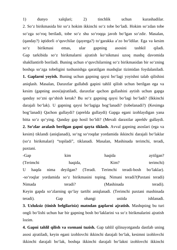 1)
 
dunyo
 
xalqlari;
 
2)
 
tinchlik
 
uchun
 
kurashadilar.
2. So‘z birikmasida bir so‘z hokim ikkinchi so‘z tobe bo‘ladi. Hokim so‘zdan tobe
so‘zga so‘roq beriladi, tobe so‘z shu so‘roqqa javob bo‘lgan so‘zdir. Masalan,
(qanday?) iqtidorli o‘quvchilar (qayerga?) to‘garakka a’zo bo‘ldilar. Ega va kesim
so‘z
 
birikmasi
 
emas,
 
ular
 
gapning
 
asosini
 
tashkil
 
qiladi.
Gap  tarkibida  so‘z  birikmalarni  ajratish  ko‘nikmasi  uzoq  mashq  davomida
shakllantirib boriladi. Buning uchun o‘quvchilarning so‘z birikmasidan bir so‘zning
boshqa so‘zga tobeligini tushunishga qaratilgan mashqlar tizimidan foydalaniladi.
1. Gaplarni yoyish. Buning uchun gapning qaysi bo‘lagi yoyishni talab qilishini
aniqlash. Masalan, Daraxtlar gullabdi gapini tahlil qilish uchun berilgan ega va
kesim (gapning asosi)ajratiladi, daraxtlar qachon gullashini  aytish uchun gapga
qanday so‘zni qo‘shish kerak? Bu so‘z gapning qaysi bo‘lagi bo‘ladi? (Ikkinchi
darajali bo‘lak). U gapning qaysi bo‘lagiga bog‘lanadi? (tobelanadi?) (Kesimga
bog‘lanadi) Qachon gullaydi? (aprelda gullaydi) Gapga egani izohlaydigan yana
bitta so‘z qo‘ying. Qanday gap hosil bo‘ldi? (Mevali daraxtlar apreldv gullaydi.
2. So‘zlar aralash berilgan gapni qayta tiklash. Avval gapning asoslari (ega va
kesim) tiklandi (aniqlanadi), so‘ng so‘roqdar yordamida ikkinchi darajali bo‘laklar
(so‘z  birikmalari)  “topiladi”,  tiklanadi.  Masalan,  Mashinada  terimchi,  teradi,
paxtani.
-Gap
 
kim
 
haqida
 
aytilgan?
(Terimchi
 
haqida,
 
Kim?
 
terimchi)
U  haqda  nima  deyilgan?  (Teradi.  Terimchi  teradi-bosh  bo‘laklar).
-so‘roqlar  yordamida  so‘z  birikmasini  toping.  Nimani  teradi?(Paxtani  teradi)
Nimada
 
teradi?
 
(Mashinada
 
teradi).
Keyin gapda so‘zlarning qo‘lay tartibi aniqlanadi. (Terimchi paxtani mashinada
teradi).
 
Gap
 
ohangi
 
ustida
 
ishlanadi.
3. Uzluksiz (tinish belgilarisiz) matndan gaplarni ajratish. Mashqning bu turi
ongli bo‘lishi uchun har bir gapning bosh bo‘laklarini va so‘z birikmalarini ajratish
lozim.
4. Gapni tahlil qilish va sxemani tuzish. Gap tahlil qilinayotganda dastlab uning
asosi ajratiladi, keyin egani izohlovchi ikkinchi darajali bo‘lak, kesimni izohlovchi
ikkinchi  darajali  bo‘lak,  boshqa  ikkinchi  darajali  bo‘lakni  izohlovchi  ikkinchi
