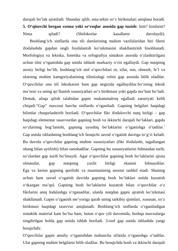 darajali bo‘lak ajratiladi. Shunday qilib, asta-sekin so‘z birikmalari aniqlana boradi.
5. O‘qituvchi bergan sxema yoki so‘roqlar asosida gap tuzish: kim? kimlarni?
Nima
 
qiladi?
 
(Shifokorlar
 
kasallarni
 
davolaydi).
   Boshlang‘ich  sinflarda  ona tili  darslarining  muhim  vazifalaridan biri  fikrni
ifodalashda  gapdan  ongli  foydalanish  ko‘nikmasini  shakllantirish  hisoblanadi.
Morfologiya va leksika, fonetika va orfografiya sintaksis asosida o‘zlashtirilgani
uchun tilni o‘rganishda gap ustida ishlash markaziy o‘rin egallaydi. Gap nutqning
asosiy birligi bo‘lib, boshlang‘ich sinf o‘quvchilari ot, sifat, son, olmosh, fe’l va
ularning  muhim  kategoriyalarining tilimizdagi  rolini  gap  asosida  bilib  oladilar.
O‘quvchilar  ona  tili  leksikasini  ham  gap  negizida  egallaydilar.So‘zning  leksik
ma’nosi va uning qo‘llanish xususiyatlari so‘z birikmasi yoki gapda ma’lum bo‘ladi.
Demak,  aloqa  qilish  talabidan  gapni  mukammalroq  egallash  zaruriyati  kelib
chiqadi.“Gap”  mavzusi  barcha  sinflarda  o‘rganiladi.  Gapning  belgilari  haqidagi
bilimlar chuqurlashtirib boriladi. O‘quvchilar fikr ifodalovchi nutq birligi – gap
haqidagi elementar tasavvurdan gapning bosh va ikkinchi darajali bo‘laklari, gapda
so‘zlarning  bog‘lanishi,  gapning  uyushiq  bo‘laklarini  o‘rganishga  o‘tadilar.7
Gap ustida ishlashning boshlang‘ich bosqichi savod o‘rgatish davriga to‘g‘ri keladi.
Bu davrda o‘quvchilar gapning muhim xususiyatlari (fikr ifodalashi, tugallangan
ohang bilan aytilishi) bilan tanishadilar. Gapning bu xususiyatlarini bilmasdan turib,
so‘zlardan gap tuzib bo‘lmaydi. Agar o‘quvchilar gapning bosh bo‘laklarini ajrata
olmasalar,
 
gap
 
nutqning
 
yaxlit
 
birligi
 
ekanini
 
bilmaydilar.
Ega va kesim gapning qurilishi va mazmunining asosini tashkil etadi. Shuning
uchun  ham  savod  o‘rgatish  davrida  gapning  bosh  bo‘laklari  ustida  kuzatish
o‘tkazgan  ma’qul.  Gapning  bosh  bo‘laklarini  kuzatish  bilan  o‘quvchilar  o‘z
fikrlarini aniq fodalashga o‘rganadilar, ularda nutqdan gapni ajratish ko‘nikmasi
shakllanadi. Gapni o‘rganish me’yoriga qarab uning tarkibiy qismlari, xususan, so‘z
birikmasi  haqidagi  tasavvur  aniqlanadi.  Boshlang‘ich  sinflarda  o‘rganiladigan
sintaktik material kam bo‘lsa ham, butun o‘quv yili davomida, boshqa mavzularga
singdirilgan holda gap ustida ishlab boriladi. 3-sinf gap ustida ishlashda yangi
bosqichdir.
O‘quvchilar gapni amaliy o‘rganishdan tushuncha sifatida o‘rganishga o‘tadilar.
Ular gapning muhim belgilarni bilib oladilar. Bu bosqichda bosh va ikkinchi darajali
