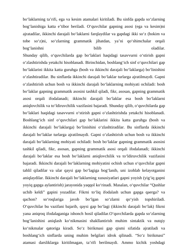 bo‘laklarning ta’rifi, ega va kesim atamalari kiritiladi. Bu sinfda gapda so‘zlarning
bog‘lanishiga katta e’tibor beriladi. O‘quvchilar gapning asosi (ega va kesim)ni
ajratadilar, ikkinchi darajali bo‘laklarni farqlaydilar va gapdagi ikki so‘z (hokim va
tobe  so‘z)ni,  so‘zlarning  grammatik  jihatdan,  ya’ni  qo‘shimchalar  orqali
bog‘lanishni
 
bilib
 
oladilar.
Shunday qilib, o‘quvchilarda gap bo‘laklari  haqidagi  tasavvurni  o‘stirish gapni
o‘zlashtirishda yetakchi hisoblanadi. Birinchidan, boshlang‘ich sinf o‘quvchilari gap
bo‘laklarini ikkita katta guruhga (bosh va ikkinchi darajali bo‘laklarga) bo‘linishini
o‘zlashtiradilar. Bu sinflarda ikkinchi darajali bo‘laklar turlarga ajratilmaydi. Gapni
o‘zlashtirish uchun bosh va ikkinchi darajali bo‘laklarning mohiyati ochiladi: bosh
bo‘laklar gapning grammatik asosini tashkil qiladi, fikr, asosan, gapning grammatik
asosi  orqali  ifodalanadi;  ikkinchi  darajali  bo‘laklar  esa  bosh  bo‘laklarni
aniqlovchilik va to‘ldiruvchilik vazifasini bajaradi. Shunday qilib, o‘quvchilarda gap
bo‘laklari haqidagi tasavvurni o‘stirish gapni o‘zlashtirishda yetakchi hisoblanadi.
Boshlang‘ich  sinf  o‘quvchilari  gap  bo‘laklarini  ikkita  katta  guruhga  (bosh  va
ikkinchi  darajali  bo‘laklarga)  bo‘linishini  o‘zlashtiradilar.  Bu  sinflarda  ikkinchi
darajali bo‘laklar turlarga ajratilmaydi. Gapni o‘zlashtirish uchun bosh va ikkinchi
darajali bo‘laklarning mohiyati ochiladi: bosh bo‘laklar gapning grammatik asosini
tashkil qiladi, fikr, asosan, gapning grammatik asosi orqali ifodalanadi; ikkinchi
darajali bo‘laklar esa bosh bo‘laklarni aniqlovchilik va to‘ldiruvchilik vazifasini
bajaradi. Ikkinchi darajali bo‘laklarning mohiyatini ochish uchun o‘quvchilar gapni
tahlil qiladilar va ular qaysi gap bo‘lagiga bog‘lanib, uni izohlab kelayotganini
aniqlaydilar. Ikkinchi darajali bo‘laklarning xususiyatlari gapni yoyish (yig‘iq gapni
yoyiq gapga aylantirish) jarayonida yaqqol ko‘rinadi. Masalan, o‘quvchilar “Qushlar
uchib  keldi”  gapini  yozadilar.  Fikrni  to‘liq  ifodalash  uchun  gapga  qaerga?  va
qachon?  so‘roqlariga  javob  bo‘lgan  so‘zlarni  qo‘yish  topshiriladi.
O‘quvchilar bu vazifani bajarib, qaysi gap bo‘lagi (ikkinchi darajali bo‘lak) fikrni
yana aniqroq ifodalaganiga ishonch hosil qiladilar.O‘quvchilarda gapda so‘zlarning
bog‘lanishini  aniqlash  ko‘nikmasini  shakllantirish  muhim  sintaktik  va  nutqiy
ko‘nikmalar  qatoriga  kiradi.  So‘z  birikmasi  gap  qismi  sifatida  ajratiladi  va
boshlang‘ich  sinflarda  uning  muhim  belgilari  idrok  qilinadi.  “So‘z  birikmasi”
atamasi  darsliklarga  kiritilmagan,  ta’rifi  berilmaydi.  Ammo  kichik  yoshdagi
