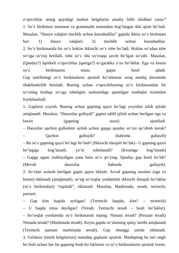 o‘quvchilar  uning  quyidagi  muhim  belgilarini  amaliy  bilib  olishlari  zarur:8
1. So‘z birikmasi mazmun va grammatik tomondan bog‘langan ikki qism bo‘ladi.
Masalan, “Dunyo xalqlari tinchlik uchun kurashadilar” gapida ikkita so‘z birikmasi
bor:
 
1)
 
dunyo
 
xalqlari;
 
2)
 
tinchlik
 
uchun
 
kurashadilar.
2. So‘z birikmasida bir so‘z hokim ikkinchi so‘z tobe bo‘ladi. Hokim so‘zdan tobe
so‘zga so‘roq beriladi, tobe so‘z shu so‘roqqa javob bo‘lgan so‘zdir. Masalan,
(Qanday?) Iqtidorli o‘quvchilar (qaerga?) to‘garakka a’zo bo‘ldilar. Ega va kesim
so‘z
 
birikmasini
 
emas,
 
gapni
 
hosil
 
qiladi.
Gap  tarkibidagi  so‘z  birikmalarni  ajratish  ko‘nikmasi  uzoq  mashq  davomida
shakllantirilib  boriladi.  Buning  uchun  o‘quvchilarning  so‘z  birikmasidan  bir
so‘zning  boshqa  so‘zga  tobeligini  tushunishga  qaratilgan  mashqlar  tizimidan
foydalaniladi:
1. Gaplarni yoyish. Buning uchun gapning qaysi bo‘lagi yoyishni talab qilishi
aniqlanadi. Masalan, “Daraxtlar gullaydi” gapini tahlil qilish uchun berilgan ega va
kesim
 
(gapning
 
asosi)
 
ajratiladi.
– Daraxtlar qachon gullashini aytish uchun gapga qanday so‘zni qo‘shish kerak?
–
 
Qachon
 
gullaydi?
 
(bahorda
 
gullaydi)
– Bu so‘z gapning qaysi bo‘lagi bo‘ladi? (Ikkinchi darajali bo‘lak)– U gapning qaysi
bo‘lagiga
 
bog‘lanadi,
 
ya’ni
 
tobelanadi?
 
(Kesimga
 
bog‘lanadi)
– Gapga egani izohlaydigan yana bitta so‘z qo‘ying. Qanday gap hosil bo‘ldi?
(Mevali
 
daraxtlar
 
bahorda
 
gullaydi).
2. So‘zlari aralash berilgan gapni qayta tiklash. Avval gapning asoslari (ega va
kesim) tiklanadi (aniqlanadi), so‘ng so‘roqlar yordamida ikkinchi darajali bo‘laklar
(so‘z  birikmalari)  “topiladi”,  tiklanadi.  Masalan,  Mashinada,  teradi,  terimchi,
paxtani.
–  Gap  kim  haqida  aytilgan?  (Terimchi  haqida,  kim?  –  terimchi)
–  U  haqda  nima  deyilgan?  (Teradi.  Terimchi  teradi  –  bosh  bo‘laklar).
– So‘roqlar yordamida so‘z birikmasini toping. Nimani teradi? (Paxtani teradi)
Nimada teradi? (Mashinada teradi). Keyin gapda so‘zlarning qulay tartibi aniqlanadi
(Terimchi  paxtani  mashinada  teradi).  Gap  ohanggi  ustida  ishlanadi.
3. Uzluksiz (tinish belgilarisiz) matndan gaplarni ajratish. Mashqning bu turi ongli
bo‘lishi uchun har bir gapning bosh bo‘laklarini va so‘z birikmalarini ajratish lozim.
