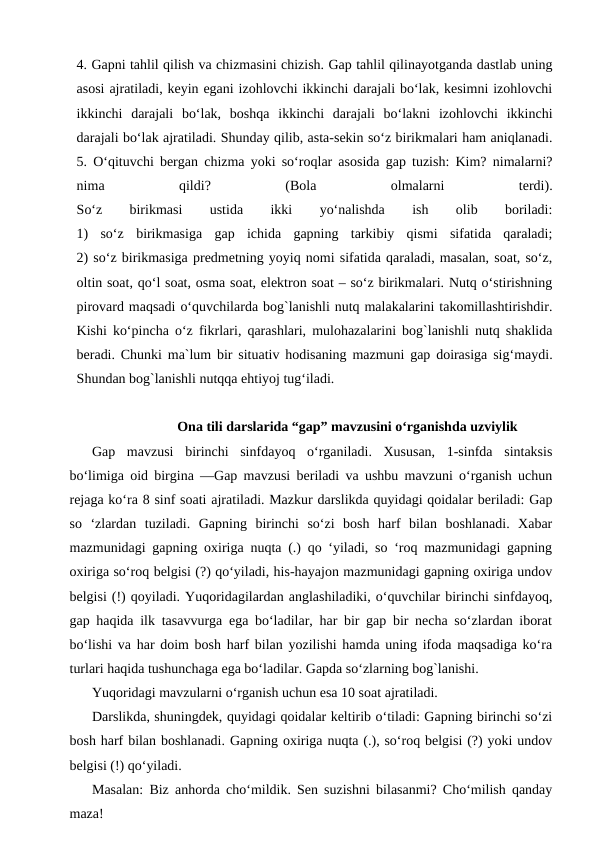 4. Gapni tahlil qilish va chizmasini chizish. Gap tahlil qilinayotganda dastlab uning
asosi ajratiladi, keyin egani izohlovchi ikkinchi darajali bo‘lak, kesimni izohlovchi
ikkinchi  darajali  bo‘lak,  boshqa  ikkinchi  darajali  bo‘lakni  izohlovchi  ikkinchi
darajali bo‘lak ajratiladi. Shunday qilib, asta-sekin so‘z birikmalari ham aniqlanadi.
5. O‘qituvchi bergan chizma yoki so‘roqlar asosida gap tuzish: Kim? nimalarni?
nima
 
qildi?
 
(Bola
 
olmalarni
 
terdi).
So‘z
 
birikmasi
 
ustida
 
ikki
 
yo‘nalishda
 
ish
 
olib
 
boriladi:
1)  so‘z  birikmasiga  gap  ichida  gapning  tarkibiy  qismi  sifatida  qaraladi;
2) so‘z birikmasiga predmetning yoyiq nomi sifatida qaraladi, masalan, soat, so‘z,
oltin soat, qo‘l soat, osma soat, elektron soat – so‘z birikmalari. Nutq o‘stirishning
pirovard maqsadi o‘quvchilarda bog`lanishli nutq malakalarini takomillashtirishdir.
Kishi ko‘pincha o‘z  fikrlari, qarashlari, mulohazalarini bog`lanishli nutq shaklida
bеradi. Chunki ma`lum bir situativ hodisaning mazmuni gap doirasiga sig‘maydi.
Shundan bog`lanishli nutqqa ehtiyoj tug‘iladi.
Ona tili darslarida “gap” mavzusini o‘rganishda uzviylik
Gap  mavzusi  birinchi  sinfdayoq  o‘rganiladi.  Xususan,  1-sinfda  sintaksis
bo‘limiga oid birgina ―Gap mavzusi beriladi va ushbu mavzuni o‘rganish uchun
rejaga ko‘ra 8 sinf soati ajratiladi. Mazkur darslikda quyidagi qoidalar beriladi: Gap
so  ‘zlardan  tuziladi.  Gapning  birinchi  so‘zi  bosh  harf  bilan  boshlanadi.  Xabar
mazmunidagi gapning oxiriga nuqta (.) qo ‘yiladi, so ‘roq mazmunidagi gapning
oxiriga so‘roq belgisi (?) qo‘yiladi, his-hayajon mazmunidagi gapning oxiriga undov
belgisi (!) qoyiladi. Yuqoridagilardan anglashiladiki, o‘quvchilar birinchi sinfdayoq,
gap haqida ilk tasavvurga ega bo‘ladilar, har bir gap bir necha so‘zlardan iborat
bo‘lishi va har doim bosh harf bilan yozilishi hamda uning ifoda maqsadiga ko‘ra
turlari haqida tushunchaga ega bo‘ladilar. Gapda so‘zlarning bog`lanishi.
Yuqoridagi mavzularni o‘rganish uchun esa 10 soat ajratiladi.
Darslikda, shuningdek, quyidagi qoidalar keltirib o‘tiladi: Gapning birinchi so‘zi
bosh harf bilan boshlanadi. Gapning oxiriga nuqta (.), so‘roq belgisi (?) yoki undov
belgisi (!) qo‘yiladi. 
Masalan: Biz anhorda cho‘mildik. Sen suzishni bilasanmi? Cho‘milish qanday
maza!
