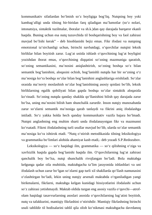 kommunikativ sifatlardan bo‘lmish so‘z boyligiga bog‘liq. Nutqning boy yoki
kambag‘alligi unda tilning bir-biridan farq qiladigan ma’lumotlar (so‘z nolari,
intonatsiya, sintaktik tuzilmalar, iboralar va sh.k.)dan qay darajada barqaror ekanli
haqida. Buning uchun esa nutq tuzuvchida til boshqarishning boy va faol zahirasi
mavjud bo’lishi kerak” - deb hisoblanishi bejiz emas. Fikr ifodasi va nutqning
emotsional ta’sirchanligi uchun, birinchi navbatdagi, o’quvchilar nutqini leksik
birliklar bilan boyitish zarur. Lug‘at ustida ishlash o‘quvchining lug‘at boyligini
yozishdan  iborat  emas,  o‘quvchining  diqqatini  so‘zning  mazmuniga  qaratish,
so‘zning  semantikasini,  ma’nosini  aniqlashtirish,  so‘zning  boshqa  so‘z  bilan
semantik bog‘lanishini, aloqasini ochish, bog‘lanishli nutqda har bir so‘zning o‘z
ma’nosiga ko‘ra boshqa so‘zlar bilan bog‘lanishini anglashlariga erishiladi. So‘zlar
orasida ma’noviy moslashish so‘zlar bog‘lanishining asosiy qoidasi bo‘lib, leksik
birliklarning  egalik  qobiliyati  bilan  gapda  boshqa  so‘zlar  sintaktik  aloqasida
ko‘rinadi. So‘zning nutqda qanday shaklda qo‘llanishini bilish qay darajada zarur
bo‘lsa, uning ma’nosini bilish ham shunchalik zarurdir. Inson nutqiy munosabatda
zarur  so‘zlarni  semantik  ma’nosiga  qarab tanlaydi  va fikrini  aniq ifodalashga
intiladi. So‘z yakka holda hech qanday kommunikativ vazifa bajara bo‘lmadi.
Nutqni anglashning eng muhim sharti unda ifodalanayotgan fikr va mazmunni
ko‘rsatadi. Fikrni ifodalashning turli usullar mavjud bo‘lib, ularda so‘zlar semantik
ma’nosiga ko‘ra ishtirok etadi. “Nutq o‘stirish metodikasida tilning leksikologiya
va grammatika bo‘limlari alohida ahamiyat kasb etadi,- deb yozadi S.P.Redozubov.
Leksikologiya — so‘z haqidagi ilm, grammatika — so‘z qilishning o‘ziga va
xavfsizlik haqida gapda bog‘lanishi haqida ilm. O‘quvchilarning lug‘at zahirasi
qanchalik  boy  bo‘lsa,  nutqi  shunchalik  rivojlangan  boʻladi.  Bola  maktabga
kelgunga qadar oila muhitida, maktabgacha ta’lim jarayonida ishlashlari va uni
ifodalash uchun zarur bo‘lgan so‘zlarni gap turli xil shakllarda qo‘llash namunasini
o‘zlashtirgan bo‘ladi, lekin uning nutqiy arsenali maktabda o‘rganiladigan yangi
birikmalarni, fikrlarni, maktabga kelgan kunidagi hissiyotlarini ifodalashi uchun
so‘z zahirasi yetishmaydi. Maktab oldida turgan eng asosiy vazifa o‘quvchi—atrof-
olam haqidagi tasavvurlarning asoslari asosida o‘quvchilarning lug‘atini boyitish,
nutq va tafakkurini, mantiqiy fikrlashini o‘stirishdir. Mantiqiy fikrlashning birinchi
usuli tahlildir til hodisalarini tahlil qila olish ko‘nikmasi maktabgacha davrdanoq
