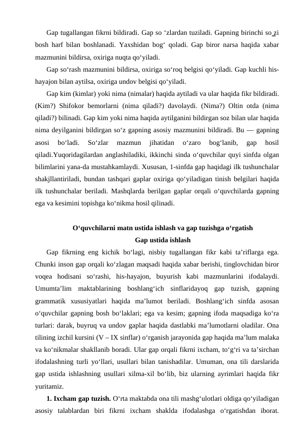 Gap tugallangan fikrni bildiradi. Gap so ‘zlardan tuziladi. Gapning birinchi so ̳zi
bosh harf bilan boshlanadi. Yaxshidan bog‘ qoladi. Gap biror narsa haqida xabar
mazmunini bildirsa, oxiriga nuqta qo‘yiladi.
Gap so‘rash mazmunini bildirsa, oxiriga so‘roq belgisi qo‘yiladi. Gap kuchli his-
hayajon bilan aytilsa, oxiriga undov belgisi qo‘yiladi.
Gap kim (kimlar) yoki nima (nimalar) haqida aytiladi va ular haqida fikr bildiradi.
(Kim?) Shifokor bemorlarni (nima qiladi?) davolaydi. (Nima?) Oltin otda (nima
qiladi?) bilinadi. Gap kim yoki nima haqida aytilganini bildirgan soz bilan ular haqida
nima deyilganini bildirgan so‘z gapning asosiy mazmunini bildiradi. Bu — gapning
asosi  bo‘ladi.  So‘zlar  mazmun  jihatidan  o‘zaro  bog‘lanib,  gap  hosil
qiladi.Yuqoridagilardan anglashiladiki, ikkinchi sinda o‘quvchilar quyi sinfda olgan
bilimlarini yana-da mustahkamlaydi. Xususan, 1-sinfda gap haqidagi ilk tushunchalar
shakjllantiriladi, bundan tashqari gaplar oxiriga qo‘yiladigan tinish belgilari haqida
ilk tushunchalar beriladi. Mashqlarda berilgan gaplar orqali o‘quvchilarda gapning
ega va kesimini topishga ko‘nikma hosil qilinadi.
O‘quvchilarni matn ustida ishlash va gap tuzishga o‘rgatish
Gap ustida ishlash
Gap fikrning eng kichik bo‘lagi, nisbiy tugallangan fikr kabi ta’riflarga ega.
Chunki inson gap orqali ko‘zlagan maqsadi haqida xabar berishi, tinglovchidan biror
voqea  hodisani  so‘rashi,  his-hayajon,  buyurish  kabi  mazmunlarini  ifodalaydi.
Umumta’lim  maktablarining  boshlang‘ich  sinflaridayoq  gap  tuzish,  gapning
grammatik  xususiyatlari  haqida  ma’lumot  beriladi.  Boshlang‘ich  sinfda  asosan
o‘quvchilar gapning bosh bo‘laklari; ega va kesim; gapning ifoda maqsadiga ko‘ra
turlari: darak, buyruq va undov gaplar haqida dastlabki ma’lumotlarni oladilar. Ona
tilining izchil kursini (V – IX sinflar) o‘rganish jarayonida gap haqida ma’lum malaka
va ko‘nikmalar shakllanib boradi. Ular gap orqali fikrni ixcham, to‘g‘ri va ta’sirchan
ifodalashning turli yo‘llari, usullari bilan tanishadilar. Umuman, ona tili darslarida
gap ustida ishlashning usullari xilma-xil bo‘lib, biz ularning ayrimlari haqida fikr
yuritamiz.
1. Ixcham gap tuzish. O‘rta maktabda ona tili mashg‘ulotlari oldiga qo‘yiladigan
asosiy  talablardan  biri  fikrni  ixcham  shaklda  ifodalashga  o‘rgatishdan  iborat.
