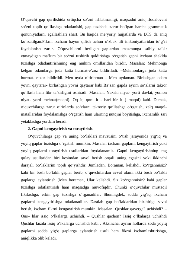 O‘quvchi gap qurilishida ortiqcha so‘zni ishlatmasligi, maqsadni aniq ifodalovchi
so‘zni topib qo‘llashga odatlanishi, gap tuzishda zarur bo‘lgan barcha grammatik
qonuniyatlarni egallashlari shart. Bu haqida me’yoriy hujjatlarda va DTS da aniq
ko‘rsatilgan.Fikrni ixcham bayon qilish uchun o‘zbek tili imkoniyatlaridan to‘g‘ri
foydalanish  zarur.  O‘quvchilarni  berilgan  gaplardan  mazmunga  salbiy  ta’sir
etmaydigan ma’lum bir so‘zni tushirib qoldirishga o‘rgatish gapni ixcham shaklda
tuzishga  odatlantirishining  eng  muhim  omillaridan  biridir.  Masalan:  Mehmonga
kelgan  odamlarga  juda  katta  hurmat-e’zoz  bildiriladi.  –Mehmonlarga  juda  katta
hurmat- e’zoz bildirildi. Men uyda o‘tiribman – Men uydaman. Birlashgan odam
yovni qaytarar- birlashgan yovni qaytarar kabi.Ba’zan gapda ayrim so‘zlarni takror
qo‘llash ham fikr ta’sirligini oshiradi. Masalan: Yaxshi niyat- yorti davlat, yomon
niyat-  yorti  mehnat(maqol). Oq it, qora it  -  bari  bir  it  ( maqol)  kabi. Demak,
o‘quvchilarga zarur o‘rinlarda so‘zlarni takroriy qo‘llashga o‘rgatish, xalq maqol-
matallaridan foydalanishga o‘rgatish ham ularning nutqini boyitishga, ixchamlik sari
yetaklashga yordam beradi.
2. Gapni kengaytirish va toraytirish.
O‘quvchilarga gap va uning bo‘laklari mavzusini o‘tish jarayonida yig‘iq va
yoyiq gaplar tuzishga o‘rgatish mumkin. Masalan ixcham gaplarni kengaytirish yoki
yoyiq  gaplarni  toraytirish  usullaridan  foydalanamiz.  Gapni  kengaytirishning  eng
qulay usullaridan  biri  kesimdan  savol  berish  orqali  uning  egasini  yoki  ikkinchi
darajali bo‘laklarini topib qo‘yishdir. Jumladan, Boraman, kelishdi, ko‘rganmisiz?
kabi bir bosh bo‘lakli gaplar berib, o‘quvchilardan avval ularni ikki bosh bo‘lakli
gaplarga aylantirish (Men boraman, Ular kelishdi. Siz ko‘rganmisiz? kabi gaplar
tuzishga  odatlantirish  ham  maqsadga  muvofiqdir.  Chunki  o‘quvchilar  mustaqil
fikrlashga,  erkin  gap  tuzishga  o‘rganadilar.  Shuningdek,  sodda  yig‘iq,  ixcham
gaplarni  kengaytirishga  odatlanadilar.  Dastlab  gap  bo‘laklaridan  bir-biriga  savol
berish, ixcham fikrni kengaytirish mumkin. Masalan: Qushlar qayerga? uchishdi? –
Qus– hlar issiq o‘lkalarga uchishdi. – Qushlar qachon? Issiq o‘lkalarga uchishdi
Qushlar kuzda issiq o‘lkalarga uchishdi kabi . Aksincha, ayrim hollarda soda yoyiq
gaplarni  sodda  yig‘q  gaplarga  aylantirish  usuli  ham  fikrni  ixchamlashtirishga,
aniqlikka olib keladi.

