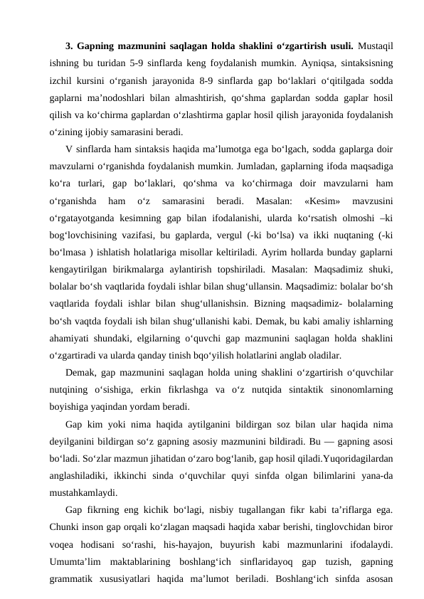 3. Gapning mazmunini saqlagan holda shaklini o‘zgartirish usuli. Mustaqil
ishning bu turidan 5-9 sinflarda keng foydalanish mumkin. Ayniqsa, sintaksisning
izchil kursini o‘rganish jarayonida 8-9 sinflarda gap bo‘laklari o‘qitilgada sodda
gaplarni ma’nodoshlari bilan almashtirish, qo‘shma gaplardan sodda gaplar hosil
qilish va ko‘chirma gaplardan o‘zlashtirma gaplar hosil qilish jarayonida foydalanish
o‘zining ijobiy samarasini beradi.
V sinflarda ham sintaksis haqida ma’lumotga ega bo‘lgach, sodda gaplarga doir
mavzularni o‘rganishda foydalanish mumkin. Jumladan, gaplarning ifoda maqsadiga
ko‘ra  turlari,  gap  bo‘laklari,  qo‘shma  va  ko‘chirmaga  doir  mavzularni  ham
o‘rganishda  ham  o‘z  samarasini  beradi.  Masalan:  «Kesim»  mavzusini
o‘rgatayotganda  kesimning  gap  bilan  ifodalanishi,  ularda  ko‘rsatish  olmoshi  –ki
bog‘lovchisining vazifasi, bu gaplarda, vergul (-ki bo‘lsa) va ikki nuqtaning (-ki
bo‘lmasa ) ishlatish holatlariga misollar keltiriladi. Ayrim hollarda bunday gaplarni
kengaytirilgan  birikmalarga  aylantirish  topshiriladi.  Masalan:  Maqsadimiz  shuki,
bolalar bo‘sh vaqtlarida foydali ishlar bilan shug‘ullansin. Maqsadimiz: bolalar bo‘sh
vaqtlarida foydali ishlar bilan shug‘ullanishsin. Bizning maqsadimiz- bolalarning
bo‘sh vaqtda foydali ish bilan shug‘ullanishi kabi. Demak, bu kabi amaliy ishlarning
ahamiyati shundaki, elgilarning o‘quvchi gap mazmunini saqlagan holda shaklini
o‘zgartiradi va ularda qanday tinish bqo‘yilish holatlarini anglab oladilar.
Demak, gap mazmunini saqlagan holda uning shaklini o‘zgartirish o‘quvchilar
nutqining  o‘sishiga,  erkin  fikrlashga  va  o‘z  nutqida  sintaktik  sinonomlarning
boyishiga yaqindan yordam beradi.
Gap kim yoki nima haqida aytilganini bildirgan soz bilan ular haqida nima
deyilganini bildirgan so‘z gapning asosiy mazmunini bildiradi. Bu — gapning asosi
bo‘ladi. So‘zlar mazmun jihatidan o‘zaro bog‘lanib, gap hosil qiladi.Yuqoridagilardan
anglashiladiki,  ikkinchi  sinda  o‘quvchilar  quyi  sinfda  olgan  bilimlarini  yana-da
mustahkamlaydi.
Gap fikrning eng kichik bo‘lagi, nisbiy tugallangan fikr kabi ta’riflarga ega.
Chunki inson gap orqali ko‘zlagan maqsadi haqida xabar berishi, tinglovchidan biror
voqea  hodisani  so‘rashi,  his-hayajon,  buyurish  kabi  mazmunlarini  ifodalaydi.
Umumta’lim  maktablarining  boshlang‘ich  sinflaridayoq  gap  tuzish,  gapning
grammatik  xususiyatlari  haqida  ma’lumot  beriladi.  Boshlang‘ich  sinfda  asosan
