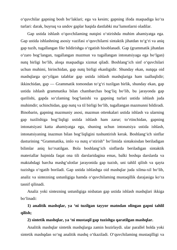 o‘quvchilar gapning bosh bo‘laklari; ega va kesim; gapning ifoda maqsadiga ko‘ra
turlari: darak, buyruq va undov gaplar haqida dastlabki ma’lumotlarni oladilar.
Gap ustida ishlash o‘quvchilaming nutqini o‘stirishda muhim ahamiyatga ega.
Gap ustida ishlashning asosiy vazifasi o‘quvchilarni sintaktik jihatdan to‘g‘ri va aniq
gap tuzib, tugallangan fikr bildirishga o‘rgatish hisoblanadi. Gap (grammatik jihatdan
o‘zaro bog‘langan, tugallangan mazmun va tugallangan intonatsiyaga ega bo‘lgan)
nutq birligi bo‘lib, aloqa maqsadiga xizmat qiladi. Boshlang‘ich sinf o‘quvchilari
uchun muhimi, birinchidan, gap nutq birligi ekanligidir. Shunday ekan, nutqqa oid
mashqlarga  qo‘yilgan  talablar  gap  ustida  ishlash  mashqlariga  ham  taalluqlidir;
ikkinchidan, gap — Grammatik tomondan to‘g‘ri tuzilgan birlik, shunday ekan, gap
ustida  ishlash  grammatika  bilan  chambarchas  bog‘liq  bo‘lib,  bu  jarayonda  gap
qurilishi,  gapda  so‘zlaming  bog‘lanishi  va  gapning  turlari  ustida  ishlash  juda
muhimdir; uchinchidan, gap nutq va til birligi bo‘lib, tugallangan mazmunni bildiradi.
Binobarin, gapning mazmuniy asosi, mazmun ottenkalari ustida ishlash va ularning
gap  tuzilishiga  bog‘liqligi  ustida  ishlash  ham  zarur;  to‘rtinchidan,  gapning
intonatsiyasi  katta  ahamiyatga  ega,  shuning  uchun  intonatsiya  ustida  ishlash,
intonatsiyaning inazmun bilan bog‘liqligini tushuntirish kerak. Boshlang‘ich sinflar
dasturining “Grammatika, imlo va nutq o‘stirish” bo‘limida sintaksisdan beriladigan
bilimlar  aniq  ko‘rsatilgan.  Bola  boshlang‘ich  sinflarda  beriladigan  sintaktik
materiallar hajmida faqat ona tili darslaridagina emas, balki boshqa darslarda va
maktabdagi barcha mashg‘ulotlar jarayonida gap tuzish, uni tahlil qilish va qayta
tuzishga o‘rgatib boriladi. Gap ustida ishlashga oid mashqlar juda xilma-xil bo‘lib,
analiz va sintezning ustunligiga hamda o‘quvchilaming mustaqillik darajasiga ko‘ra
tasnif qilinadi.
Analiz yoki sintezning ustunligiga nisbatan gap ustida ishlash mashqlari ikkiga
bo‘linadi:
1) analitik mashqlar, ya ‘ni tuzilgan tayyor matndan olingan gapni tahlil
qilish;
2) sintetik mashqlar, ya ‘ni mustaqil gap tuzishga qaratilgan mashqlar.
Analitik mashqlar sintetik mashqlarga zamin hozirlaydi. ular parallel holda yoki
sintetik mashqdan so‘ng analitik mashq o‘tkaziladi. O‘quvchilaming mustaqilligi va
